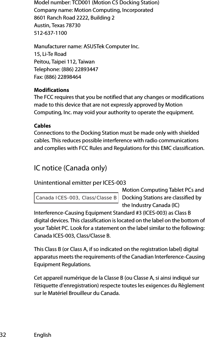  32 EnglishModel number: TCD001 (Motion C5 Docking Station)Company name: Motion Computing, Incorporated8601 Ranch Road 2222, Building 2Austin, Texas 78730512-637-1100Manufacturer name: ASUSTek Computer Inc.15, Li-Te RoadPeitou, Taipei 112, TaiwanTelephone: (886) 22893447Fax: (886) 22898464ModificationsThe FCC requires that you be notified that any changes or modifications made to this device that are not expressly approved by Motion Computing, Inc. may void your authority to operate the equipment.CablesConnections to the Docking Station must be made only with shielded cables. This reduces possible interference with radio communications and complies with FCC Rules and Regulations for this EMC classification.IC notice (Canada only)Unintentional emitter per ICES-003Motion Computing Tablet PCs and Docking Stations are classified by the Industry Canada (IC) Interference-Causing Equipment Standard #3 (ICES-003) as Class B digital devices. This classification is located on the label on the bottom of your Tablet PC. Look for a statement on the label similar to the following: Canada ICES-003, Class/Classe B.This Class B (or Class A, if so indicated on the registration label) digital apparatus meets the requirements of the Canadian Interference-Causing Equipment Regulations.Cet appareil numérique de la Classe B (ou Classe A, si ainsi indiqué sur l’étiquette d’enregistration) respecte toutes les exigences du Règlement sur le Matériel Brouilleur du Canada.Canada ICES-003, Class/Classe B