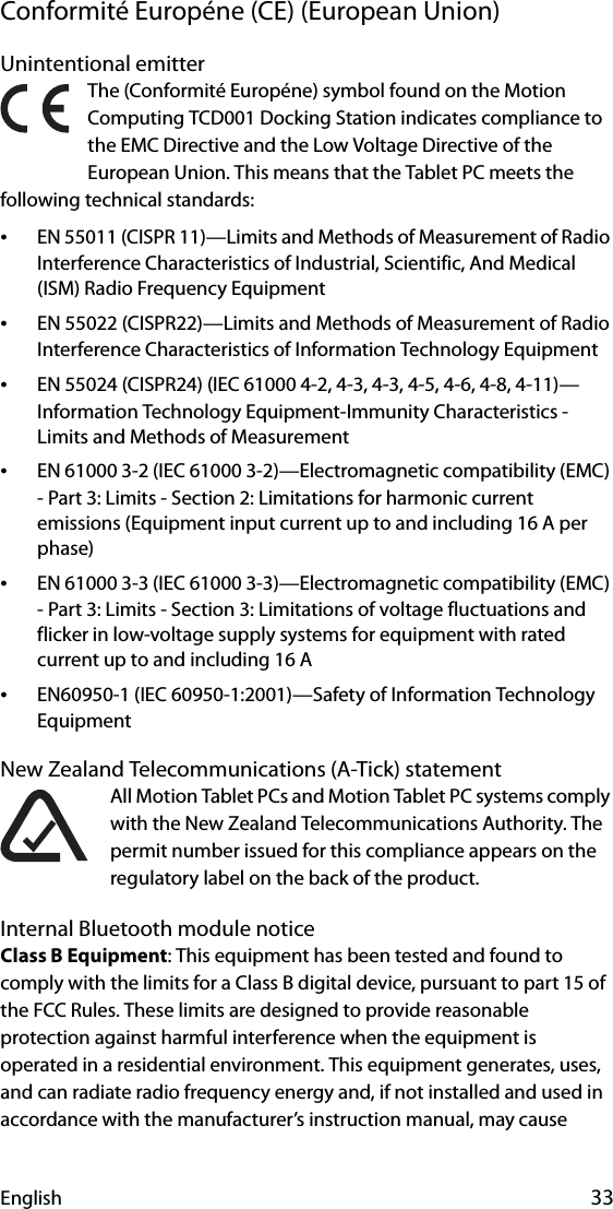 English 33Conformité Européne (CE) (European Union)Unintentional emitter The (Conformité Européne) symbol found on the Motion Computing TCD001 Docking Station indicates compliance to the EMC Directive and the Low Voltage Directive of the European Union. This means that the Tablet PC meets the following technical standards:•EN 55011 (CISPR 11)—Limits and Methods of Measurement of Radio Interference Characteristics of Industrial, Scientific, And Medical (ISM) Radio Frequency Equipment•EN 55022 (CISPR22)—Limits and Methods of Measurement of Radio Interference Characteristics of Information Technology Equipment•EN 55024 (CISPR24) (IEC 61000 4-2, 4-3, 4-3, 4-5, 4-6, 4-8, 4-11)—Information Technology Equipment-Immunity Characteristics - Limits and Methods of Measurement•EN 61000 3-2 (IEC 61000 3-2)—Electromagnetic compatibility (EMC) - Part 3: Limits - Section 2: Limitations for harmonic current emissions (Equipment input current up to and including 16 A per phase)•EN 61000 3-3 (IEC 61000 3-3)—Electromagnetic compatibility (EMC) - Part 3: Limits - Section 3: Limitations of voltage fluctuations and flicker in low-voltage supply systems for equipment with rated current up to and including 16 A•EN60950-1 (IEC 60950-1:2001)—Safety of Information Technology EquipmentNew Zealand Telecommunications (A-Tick) statementAll Motion Tablet PCs and Motion Tablet PC systems comply with the New Zealand Telecommunications Authority. The permit number issued for this compliance appears on the regulatory label on the back of the product.Internal Bluetooth module noticeClass B Equipment: This equipment has been tested and found to comply with the limits for a Class B digital device, pursuant to part 15 of the FCC Rules. These limits are designed to provide reasonable protection against harmful interference when the equipment is operated in a residential environment. This equipment generates, uses, and can radiate radio frequency energy and, if not installed and used in accordance with the manufacturer’s instruction manual, may cause 