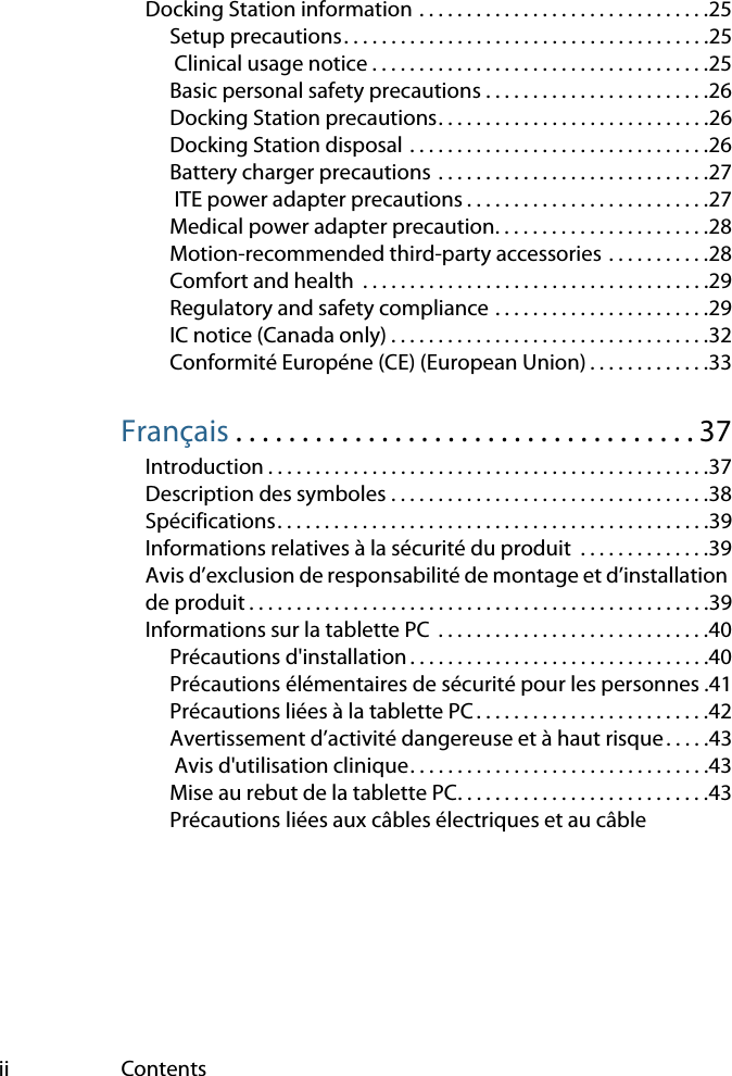 ii ContentsDocking Station information . . . . . . . . . . . . . . . . . . . . . . . . . . . . . . .25Setup precautions. . . . . . . . . . . . . . . . . . . . . . . . . . . . . . . . . . . . . . .25 Clinical usage notice . . . . . . . . . . . . . . . . . . . . . . . . . . . . . . . . . . . .25Basic personal safety precautions . . . . . . . . . . . . . . . . . . . . . . . .26Docking Station precautions. . . . . . . . . . . . . . . . . . . . . . . . . . . . .26Docking Station disposal  . . . . . . . . . . . . . . . . . . . . . . . . . . . . . . . .26Battery charger precautions  . . . . . . . . . . . . . . . . . . . . . . . . . . . . .27 ITE power adapter precautions . . . . . . . . . . . . . . . . . . . . . . . . . .27Medical power adapter precaution. . . . . . . . . . . . . . . . . . . . . . .28Motion-recommended third-party accessories . . . . . . . . . . .28Comfort and health  . . . . . . . . . . . . . . . . . . . . . . . . . . . . . . . . . . . . .29Regulatory and safety compliance . . . . . . . . . . . . . . . . . . . . . . .29IC notice (Canada only) . . . . . . . . . . . . . . . . . . . . . . . . . . . . . . . . . .32Conformité Européne (CE) (European Union) . . . . . . . . . . . . .33Français . . . . . . . . . . . . . . . . . . . . . . . . . . . . . . . . . . . 37Introduction . . . . . . . . . . . . . . . . . . . . . . . . . . . . . . . . . . . . . . . . . . . . . . .37Description des symboles . . . . . . . . . . . . . . . . . . . . . . . . . . . . . . . . . .38Spécifications. . . . . . . . . . . . . . . . . . . . . . . . . . . . . . . . . . . . . . . . . . . . . .39Informations relatives à la sécurité du produit  . . . . . . . . . . . . . .39Avis d’exclusion de responsabilité de montage et d’installation de produit . . . . . . . . . . . . . . . . . . . . . . . . . . . . . . . . . . . . . . . . . . . . . . . . .39Informations sur la tablette PC  . . . . . . . . . . . . . . . . . . . . . . . . . . . . .40Précautions d&apos;installation . . . . . . . . . . . . . . . . . . . . . . . . . . . . . . . .40Précautions élémentaires de sécurité pour les personnes .41Précautions liées à la tablette PC . . . . . . . . . . . . . . . . . . . . . . . . .42Avertissement d’activité dangereuse et à haut risque. . . . .43 Avis d&apos;utilisation clinique. . . . . . . . . . . . . . . . . . . . . . . . . . . . . . . .43Mise au rebut de la tablette PC. . . . . . . . . . . . . . . . . . . . . . . . . . .43Précautions liées aux câbles électriques et au câble 