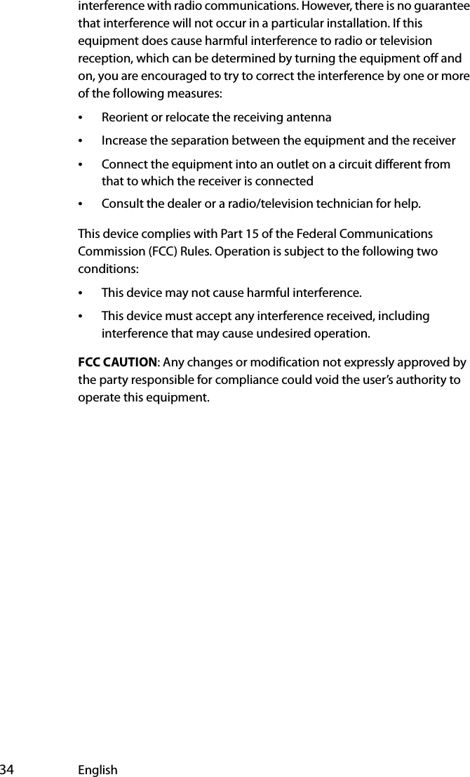  34 Englishinterference with radio communications. However, there is no guarantee that interference will not occur in a particular installation. If this equipment does cause harmful interference to radio or television reception, which can be determined by turning the equipment off and on, you are encouraged to try to correct the interference by one or more of the following measures:•Reorient or relocate the receiving antenna•Increase the separation between the equipment and the receiver•Connect the equipment into an outlet on a circuit different from that to which the receiver is connected•Consult the dealer or a radio/television technician for help.This device complies with Part 15 of the Federal Communications Commission (FCC) Rules. Operation is subject to the following two conditions:•This device may not cause harmful interference.•This device must accept any interference received, including interference that may cause undesired operation. FCC CAUTION: Any changes or modification not expressly approved by the party responsible for compliance could void the user’s authority to operate this equipment.