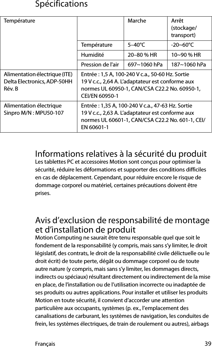 Français 39SpécificationsInformations relatives à la sécurité du produitLes tablettes PC et accessoires Motion sont conçus pour optimiser la sécurité, réduire les déformations et supporter des conditions difficiles en cas de déplacement. Cependant, pour réduire encore le risque de dommage corporel ou matériel, certaines précautions doivent être prises.Avis d’exclusion de responsabilité de montage et d’installation de produitMotion Computing ne saurait être tenu responsable quel que soit le fondement de la responsabilité (y compris, mais sans s’y limiter, le droit législatif, des contrats, le droit de la responsabilité civile délictuelle ou le droit écrit) de toute perte, dégât ou dommage corporel ou de toute autre nature (y compris, mais sans s’y limiter, les dommages directs, indirects ou spéciaux) résultant directement ou indirectement de la mise en place, de l’installation ou de l’utilisation incorrecte ou inadaptée de ses produits ou autres applications. Pour installer et utiliser les produits Motion en toute sécurité, il convient d’accorder une attention particulière aux occupants, systèmes (p. ex., l’emplacement des canalisations de carburant, les systèmes de navigation, les conduites de frein, les systèmes électriques, de train de roulement ou autres), airbags Température Marche Arrêt (stockage/transport)Température 5–40°C -20~60°CHumidité 20–80 % HR 10~90 % HRPression de l&apos;air 697~1060 hPa 187~1060 hPaAlimentation électrique (ITE) Delta Electronics, ADP-50HH Rév. BEntrée : 1,5 A, 100-240 V c.a., 50-60 Hz. Sortie 19 V c.c., 2,64 A. L’adaptateur est conforme aux normes UL 60950-1, CAN/CSA C22.2 No. 60950-1, CEI/EN 60950-1 Alimentation électrique Sinpro M/N : MPU50-107Entrée : 1,35 A, 100-240 V c.a., 47-63 Hz. Sortie 19 V c.c., 2,63 A. L’adaptateur est conforme aux normes UL 60601-1, CAN/CSA C22.2 No. 601-1, CEI/EN 60601-1