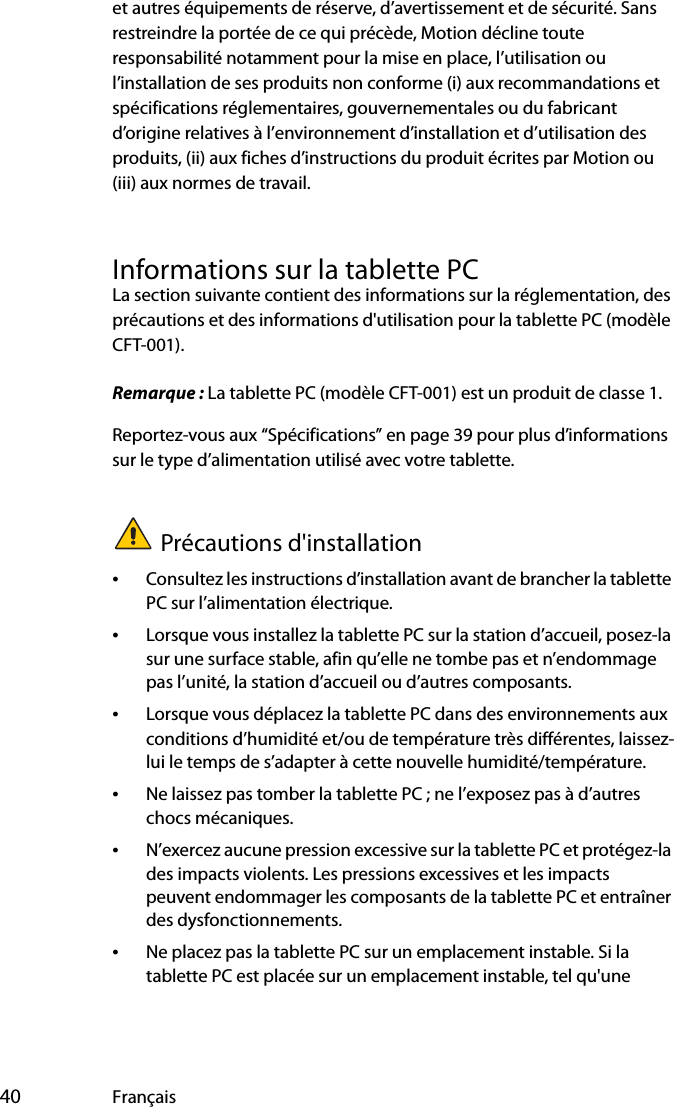  40 Françaiset autres équipements de réserve, d’avertissement et de sécurité. Sans restreindre la portée de ce qui précède, Motion décline toute responsabilité notamment pour la mise en place, l’utilisation ou l’installation de ses produits non conforme (i) aux recommandations et spécifications réglementaires, gouvernementales ou du fabricant d’origine relatives à l’environnement d’installation et d’utilisation des produits, (ii) aux fiches d’instructions du produit écrites par Motion ou (iii) aux normes de travail.Informations sur la tablette PCLa section suivante contient des informations sur la réglementation, des précautions et des informations d&apos;utilisation pour la tablette PC (modèle CFT-001).Remarque : La tablette PC (modèle CFT-001) est un produit de classe 1.Reportez-vous aux “Spécifications” en page 39 pour plus d’informations sur le type d’alimentation utilisé avec votre tablette.Précautions d&apos;installation•Consultez les instructions d’installation avant de brancher la tablette PC sur l’alimentation électrique.•Lorsque vous installez la tablette PC sur la station d’accueil, posez-la sur une surface stable, afin qu’elle ne tombe pas et n’endommage pas l’unité, la station d’accueil ou d’autres composants.•Lorsque vous déplacez la tablette PC dans des environnements aux conditions d’humidité et/ou de température très différentes, laissez-lui le temps de s’adapter à cette nouvelle humidité/température.•Ne laissez pas tomber la tablette PC ; ne l’exposez pas à d’autres chocs mécaniques.•N’exercez aucune pression excessive sur la tablette PC et protégez-la des impacts violents. Les pressions excessives et les impacts peuvent endommager les composants de la tablette PC et entraîner des dysfonctionnements.•Ne placez pas la tablette PC sur un emplacement instable. Si la tablette PC est placée sur un emplacement instable, tel qu&apos;une 