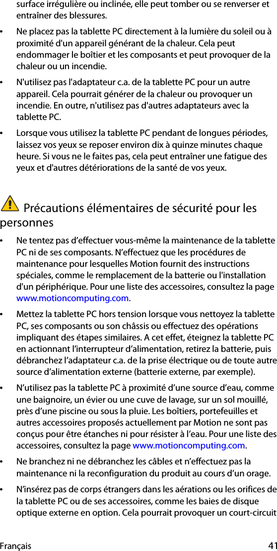 Français 41surface irrégulière ou inclinée, elle peut tomber ou se renverser et entraîner des blessures.•Ne placez pas la tablette PC directement à la lumière du soleil ou à proximité d&apos;un appareil générant de la chaleur. Cela peut endommager le boîtier et les composants et peut provoquer de la chaleur ou un incendie.•N&apos;utilisez pas l&apos;adaptateur c.a. de la tablette PC pour un autre appareil. Cela pourrait générer de la chaleur ou provoquer un incendie. En outre, n&apos;utilisez pas d&apos;autres adaptateurs avec la tablette PC.•Lorsque vous utilisez la tablette PC pendant de longues périodes, laissez vos yeux se reposer environ dix à quinze minutes chaque heure. Si vous ne le faites pas, cela peut entraîner une fatigue des yeux et d&apos;autres détériorations de la santé de vos yeux.Précautions élémentaires de sécurité pour les personnes•Ne tentez pas d’effectuer vous-même la maintenance de la tablette PC ni de ses composants. N’effectuez que les procédures de maintenance pour lesquelles Motion fournit des instructions spéciales, comme le remplacement de la batterie ou l&apos;installation d&apos;un périphérique. Pour une liste des accessoires, consultez la page www.motioncomputing.com.•Mettez la tablette PC hors tension lorsque vous nettoyez la tablette PC, ses composants ou son châssis ou effectuez des opérations impliquant des étapes similaires. A cet effet, éteignez la tablette PC en actionnant l’interrupteur d’alimentation, retirez la batterie, puis débranchez l’adaptateur c.a. de la prise électrique ou de toute autre source d’alimentation externe (batterie externe, par exemple).•N’utilisez pas la tablette PC à proximité d’une source d’eau, comme une baignoire, un évier ou une cuve de lavage, sur un sol mouillé, près d’une piscine ou sous la pluie. Les boîtiers, portefeuilles et autres accessoires proposés actuellement par Motion ne sont pas conçus pour être étanches ni pour résister à l’eau. Pour une liste des accessoires, consultez la page www.motioncomputing.com.•Ne branchez ni ne débranchez les câbles et n’effectuez pas la maintenance ni la reconfiguration du produit au cours d’un orage.•N’insérez pas de corps étrangers dans les aérations ou les orifices de la tablette PC ou de ses accessoires, comme les baies de disque optique externe en option. Cela pourrait provoquer un court-circuit 