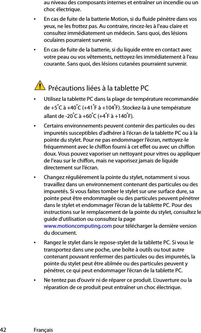  42 Françaisau niveau des composants internes et entraîner un incendie ou un choc électrique.•En cas de fuite de la batterie Motion, si du fluide pénètre dans vos yeux, ne les frottez pas. Au contraire, rincez-les à l’eau claire et consultez immédiatement un médecin. Sans quoi, des lésions oculaires pourraient survenir.•En cas de fuite de la batterie, si du liquide entre en contact avec votre peau ou vos vêtements, nettoyez-les immédiatement à l’eau courante. Sans quoi, des lésions cutanées pourraient survenir.Précautions liées à la tablette PC•Utilisez la tablette PC dans la plage de température recommandée de +5°C à +40°C (+41°F à +104°F). Stockez-la à une température allant de -20°C à +60°C (+4°F à +140°F).•Certains environnements peuvent contenir des particules ou des impuretés susceptibles d’adhérer à l’écran de la tablette PC ou à la pointe du stylet. Pour ne pas endommager l’écran, nettoyez-le fréquemment avec le chiffon fourni à cet effet ou avec un chiffon doux. Vous pouvez vaporiser un nettoyant pour vitres ou appliquer de l’eau sur le chiffon, mais ne vaporisez jamais de liquide directement sur l’écran.•Changez régulièrement la pointe du stylet, notamment si vous travaillez dans un environnement contenant des particules ou des impuretés. Si vous faites tomber le stylet sur une surface dure, sa pointe peut être endommagée ou des particules peuvent pénétrer dans le stylet et endommager l’écran de la tablette PC. Pour des instructions sur le remplacement de la pointe du stylet, consultez le guide d&apos;utilisation ou consultez la page www.motioncomputing.com pour télécharger la dernière version du document.•Rangez le stylet dans le repose-stylet de la tablette PC. Si vous le transportez dans une poche, une boîte à outils ou tout autre contenant pouvant renfermer des particules ou des impuretés, la pointe du stylet peut être abîmée ou des particules peuvent y pénétrer, ce qui peut endommager l’écran de la tablette PC.•Ne tentez pas d’ouvrir ni de réparer ce produit. L’ouverture ou la réparation de ce produit peut entraîner un choc électrique.