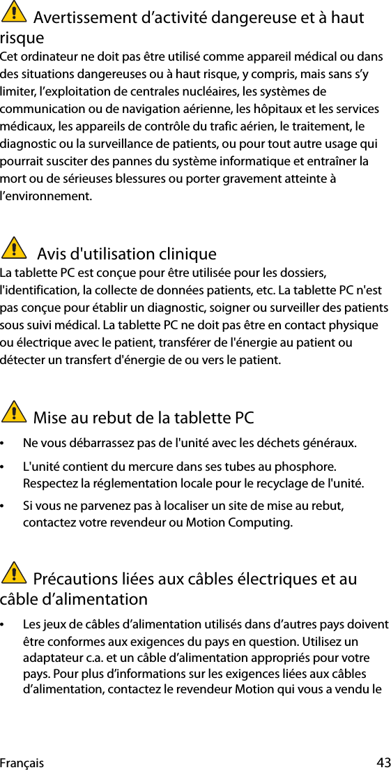 Français 43Avertissement d’activité dangereuse et à haut risqueCet ordinateur ne doit pas être utilisé comme appareil médical ou dans des situations dangereuses ou à haut risque, y compris, mais sans s’y limiter, l’exploitation de centrales nucléaires, les systèmes de communication ou de navigation aérienne, les hôpitaux et les services médicaux, les appareils de contrôle du trafic aérien, le traitement, le diagnostic ou la surveillance de patients, ou pour tout autre usage qui pourrait susciter des pannes du système informatique et entraîner la mort ou de sérieuses blessures ou porter gravement atteinte à l’environnement. Avis d&apos;utilisation cliniqueLa tablette PC est conçue pour être utilisée pour les dossiers, l&apos;identification, la collecte de données patients, etc. La tablette PC n&apos;est pas conçue pour établir un diagnostic, soigner ou surveiller des patients sous suivi médical. La tablette PC ne doit pas être en contact physique ou électrique avec le patient, transférer de l&apos;énergie au patient ou détecter un transfert d&apos;énergie de ou vers le patient.Mise au rebut de la tablette PC•Ne vous débarrassez pas de l&apos;unité avec les déchets généraux.•L&apos;unité contient du mercure dans ses tubes au phosphore. Respectez la réglementation locale pour le recyclage de l&apos;unité.•Si vous ne parvenez pas à localiser un site de mise au rebut, contactez votre revendeur ou Motion Computing.Précautions liées aux câbles électriques et au câble d’alimentation •Les jeux de câbles d’alimentation utilisés dans d’autres pays doivent être conformes aux exigences du pays en question. Utilisez un adaptateur c.a. et un câble d’alimentation appropriés pour votre pays. Pour plus d’informations sur les exigences liées aux câbles d’alimentation, contactez le revendeur Motion qui vous a vendu le 