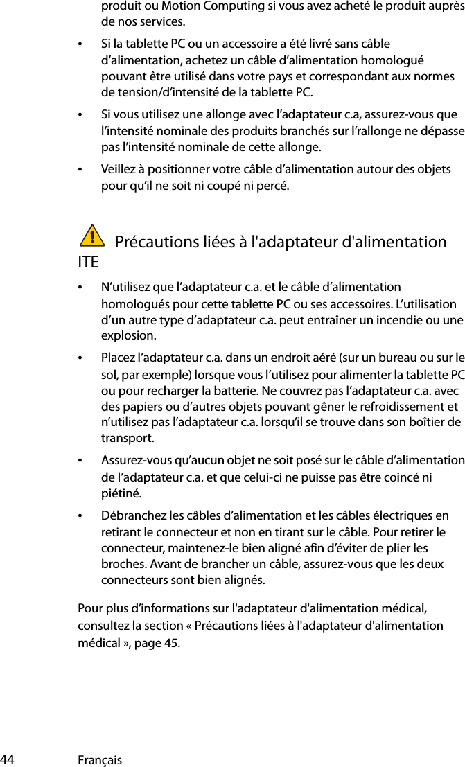  44 Françaisproduit ou Motion Computing si vous avez acheté le produit auprès de nos services.•Si la tablette PC ou un accessoire a été livré sans câble d’alimentation, achetez un câble d’alimentation homologué pouvant être utilisé dans votre pays et correspondant aux normes de tension/d’intensité de la tablette PC.•Si vous utilisez une allonge avec l’adaptateur c.a, assurez-vous que l’intensité nominale des produits branchés sur l’rallonge ne dépasse pas l’intensité nominale de cette allonge.•Veillez à positionner votre câble d’alimentation autour des objets pour qu’il ne soit ni coupé ni percé. Précautions liées à l&apos;adaptateur d&apos;alimentation ITE•N’utilisez que l’adaptateur c.a. et le câble d’alimentation homologués pour cette tablette PC ou ses accessoires. L’utilisation d’un autre type d’adaptateur c.a. peut entraîner un incendie ou une explosion.•Placez l’adaptateur c.a. dans un endroit aéré (sur un bureau ou sur le sol, par exemple) lorsque vous l’utilisez pour alimenter la tablette PC ou pour recharger la batterie. Ne couvrez pas l’adaptateur c.a. avec des papiers ou d’autres objets pouvant gêner le refroidissement et n’utilisez pas l’adaptateur c.a. lorsqu’il se trouve dans son boîtier de transport.•Assurez-vous qu’aucun objet ne soit posé sur le câble d’alimentation de l’adaptateur c.a. et que celui-ci ne puisse pas être coincé ni piétiné.•Débranchez les câbles d’alimentation et les câbles électriques en retirant le connecteur et non en tirant sur le câble. Pour retirer le connecteur, maintenez-le bien aligné afin d’éviter de plier les broches. Avant de brancher un câble, assurez-vous que les deux connecteurs sont bien alignés.Pour plus d’informations sur l&apos;adaptateur d&apos;alimentation médical, consultez la section « Précautions liées à l&apos;adaptateur d&apos;alimentation médical », page 45.