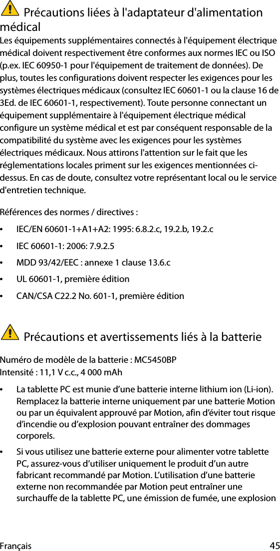 Français 45Précautions liées à l&apos;adaptateur d&apos;alimentation médicalLes équipements supplémentaires connectés à l&apos;équipement électrique médical doivent respectivement être conformes aux normes IEC ou ISO (p.ex. IEC 60950-1 pour l&apos;équipement de traitement de données). De plus, toutes les configurations doivent respecter les exigences pour les systèmes électriques médicaux (consultez IEC 60601-1 ou la clause 16 de 3Ed. de IEC 60601-1, respectivement). Toute personne connectant un équipement supplémentaire à l&apos;équipement électrique médical configure un système médical et est par conséquent responsable de la compatibilité du système avec les exigences pour les systèmes électriques médicaux. Nous attirons l&apos;attention sur le fait que les réglementations locales priment sur les exigences mentionnées ci-dessus. En cas de doute, consultez votre représentant local ou le service d&apos;entretien technique.Références des normes / directives :•IEC/EN 60601-1+A1+A2: 1995: 6.8.2.c, 19.2.b, 19.2.c•IEC 60601-1: 2006: 7.9.2.5•MDD 93/42/EEC : annexe 1 clause 13.6.c•UL 60601-1, première édition•CAN/CSA C22.2 No. 601-1, première éditionPrécautions et avertissements liés à la batterieNuméro de modèle de la batterie : MC5450BPIntensité : 11,1 V c.c., 4 000 mAh•La tablette PC est munie d’une batterie interne lithium ion (Li-ion). Remplacez la batterie interne uniquement par une batterie Motion ou par un équivalent approuvé par Motion, afin d’éviter tout risque d’incendie ou d’explosion pouvant entraîner des dommages corporels.•Si vous utilisez une batterie externe pour alimenter votre tablette PC, assurez-vous d’utiliser uniquement le produit d’un autre fabricant recommandé par Motion. L’utilisation d’une batterie externe non recommandée par Motion peut entraîner une surchauffe de la tablette PC, une émission de fumée, une explosion 