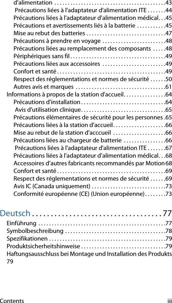 Contents iiid’alimentation  . . . . . . . . . . . . . . . . . . . . . . . . . . . . . . . . . . . . . . . . . .43 Précautions liées à l&apos;adaptateur d&apos;alimentation ITE . . . . . . .44Précautions liées à l&apos;adaptateur d&apos;alimentation médical. . .45Précautions et avertissements liés à la batterie . . . . . . . . . . .45Mise au rebut des batteries . . . . . . . . . . . . . . . . . . . . . . . . . . . . . .47Précautions à prendre en voyage . . . . . . . . . . . . . . . . . . . . . . . .48Précautions liées au remplacement des composants  . . . . .48Périphériques sans fil . . . . . . . . . . . . . . . . . . . . . . . . . . . . . . . . . . . .49Précautions liées aux accessoires  . . . . . . . . . . . . . . . . . . . . . . . .49Confort et santé . . . . . . . . . . . . . . . . . . . . . . . . . . . . . . . . . . . . . . . . .49Respect des réglementations et normes de sécurité . . . . . .50Autres avis et marques  . . . . . . . . . . . . . . . . . . . . . . . . . . . . . . . . . .61Informations à propos de la station d&apos;accueil. . . . . . . . . . . . . . . .64Précautions d&apos;installation . . . . . . . . . . . . . . . . . . . . . . . . . . . . . . . .64 Avis d&apos;utilisation clinique. . . . . . . . . . . . . . . . . . . . . . . . . . . . . . . .65Précautions élémentaires de sécurité pour les personnes .65Précautions liées à la station d’accueil. . . . . . . . . . . . . . . . . . . .66Mise au rebut de la station d&apos;acccueil  . . . . . . . . . . . . . . . . . . . .66Précautions liées au chargeur de batterie  . . . . . . . . . . . . . . . .66 Précautions liées à l&apos;adaptateur d&apos;alimentation ITE . . . . . . .67Précautions liées à l&apos;adaptateur d&apos;alimentation médical. . .68Accessoires d’autres fabricants recommandés par Motion68Confort et santé . . . . . . . . . . . . . . . . . . . . . . . . . . . . . . . . . . . . . . . . .69Respect des réglementations et normes de sécurité . . . . . .69Avis IC (Canada uniquement) . . . . . . . . . . . . . . . . . . . . . . . . . . . .73Conformité européenne (CE) (Union européenne). . . . . . . .73Deutsch . . . . . . . . . . . . . . . . . . . . . . . . . . . . . . . . . . . 77Einführung  . . . . . . . . . . . . . . . . . . . . . . . . . . . . . . . . . . . . . . . . . . . . . . . .77Symbolbeschreibung . . . . . . . . . . . . . . . . . . . . . . . . . . . . . . . . . . . . . .78Spezifikationen . . . . . . . . . . . . . . . . . . . . . . . . . . . . . . . . . . . . . . . . . . . .79Produktsicherheitshinweise . . . . . . . . . . . . . . . . . . . . . . . . . . . . . . . .79Haftungsausschluss bei Montage und Installation des Produkts79