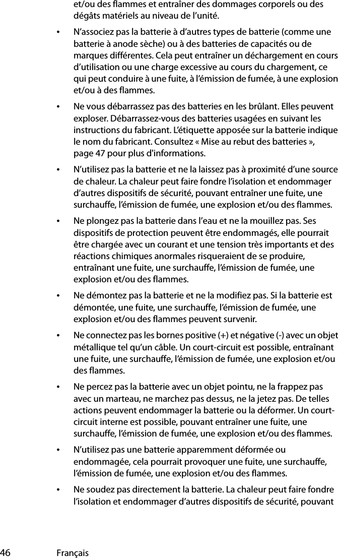  46 Françaiset/ou des flammes et entraîner des dommages corporels ou des dégâts matériels au niveau de l’unité.•N’associez pas la batterie à d’autres types de batterie (comme une batterie à anode sèche) ou à des batteries de capacités ou de marques différentes. Cela peut entraîner un déchargement en cours d’utilisation ou une charge excessive au cours du chargement, ce qui peut conduire à une fuite, à l’émission de fumée, à une explosion et/ou à des flammes.•Ne vous débarrassez pas des batteries en les brûlant. Elles peuvent exploser. Débarrassez-vous des batteries usagées en suivant les instructions du fabricant. L’étiquette apposée sur la batterie indique le nom du fabricant. Consultez « Mise au rebut des batteries », page 47 pour plus d&apos;informations.•N’utilisez pas la batterie et ne la laissez pas à proximité d’une source de chaleur. La chaleur peut faire fondre l’isolation et endommager d’autres dispositifs de sécurité, pouvant entraîner une fuite, une surchauffe, l’émission de fumée, une explosion et/ou des flammes.•Ne plongez pas la batterie dans l’eau et ne la mouillez pas. Ses dispositifs de protection peuvent être endommagés, elle pourrait être chargée avec un courant et une tension très importants et des réactions chimiques anormales risqueraient de se produire, entraînant une fuite, une surchauffe, l’émission de fumée, une explosion et/ou des flammes.•Ne démontez pas la batterie et ne la modifiez pas. Si la batterie est démontée, une fuite, une surchauffe, l’émission de fumée, une explosion et/ou des flammes peuvent survenir.•Ne connectez pas les bornes positive (+) et négative (-) avec un objet métallique tel qu’un câble. Un court-circuit est possible, entraînant une fuite, une surchauffe, l’émission de fumée, une explosion et/ou des flammes.•Ne percez pas la batterie avec un objet pointu, ne la frappez pas avec un marteau, ne marchez pas dessus, ne la jetez pas. De telles actions peuvent endommager la batterie ou la déformer. Un court-circuit interne est possible, pouvant entraîner une fuite, une surchauffe, l’émission de fumée, une explosion et/ou des flammes.•N’utilisez pas une batterie apparemment déformée ou endommagée, cela pourrait provoquer une fuite, une surchauffe, l’émission de fumée, une explosion et/ou des flammes.•Ne soudez pas directement la batterie. La chaleur peut faire fondre l’isolation et endommager d’autres dispositifs de sécurité, pouvant 