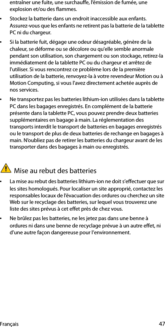 Français 47entraîner une fuite, une surchauffe, l’émission de fumée, une explosion et/ou des flammes.•Stockez la batterie dans un endroit inaccessible aux enfants. Assurez-vous que les enfants ne retirent pas la batterie de la tablette PC ni du chargeur.•Si la batterie fuit, dégage une odeur désagréable, génère de la chaleur, se déforme ou se décolore ou qu&apos;elle semble anormale pendant son utilisation, son chargement ou son stockage, retirez-la immédiatement de la tablette PC ou du chargeur et arrêtez de l&apos;utiliser. Si vous rencontrez ce problème lors de la première utilisation de la batterie, renvoyez-la à votre revendeur Motion ou à Motion Computing, si vous l&apos;avez directement achetée auprès de nos services.•Ne transportez pas les batteries lithium-ion utilisées dans la tablette PC dans les bagages enregistrés. En complément de la batterie présente dans la tablette PC, vous pouvez prendre deux batteries supplémentaires en bagage à main. La réglementation des transports interdit le transport de batteries en bagages enregistrés ou le transport de plus de deux batteries de rechange en bagages à main. N’oubliez pas de retirer les batteries du chargeur avant de les transporter dans des bagages à main ou enregistrés.Mise au rebut des batteries•La mise au rebut des batteries lithium-ion ne doit s’effectuer que sur les sites homologués. Pour localiser un site approprié, contactez les responsables locaux de l’évacuation des ordures ou cherchez un site Web sur le recyclage des batteries, sur lequel vous trouverez une liste des sites prévus à cet effet près de chez vous.•Ne brûlez pas les batteries, ne les jetez pas dans une benne à ordures ni dans une benne de recyclage prévue à un autre effet, ni d’une autre façon dangereuse pour l’environnement.