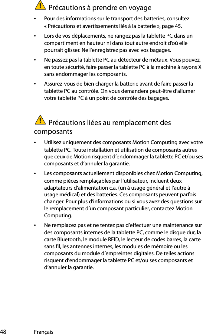  48 FrançaisPrécautions à prendre en voyage •Pour des informations sur le transport des batteries, consultez « Précautions et avertissements liés à la batterie », page 45.•Lors de vos déplacements, ne rangez pas la tablette PC dans un compartiment en hauteur ni dans tout autre endroit d’où elle pourrait glisser. Ne l’enregistrez pas avec vos bagages.•Ne passez pas la tablette PC au détecteur de métaux. Vous pouvez, en toute sécurité, faire passer la tablette PC à la machine à rayons X sans endommager les composants.•Assurez-vous de bien charger la batterie avant de faire passer la tablette PC au contrôle. On vous demandera peut-être d’allumer votre tablette PC à un point de contrôle des bagages.Précautions liées au remplacement des composants•Utilisez uniquement des composants Motion Computing avec votre tablette PC. Toute installation et utilisation de composants autres que ceux de Motion risquent d’endommager la tablette PC et/ou ses composants et d’annuler la garantie. •Les composants actuellement disponibles chez Motion Computing, comme pièces remplaçables par l’utilisateur, incluent deux adaptateurs d’alimentation c.a. (un à usage général et l’autre à usage médical) et des batteries. Ces composants peuvent parfois changer. Pour plus d’informations ou si vous avez des questions sur le remplacement d’un composant particulier, contactez Motion Computing.•Ne remplacez pas et ne tentez pas d’effectuer une maintenance sur des composants internes de la tablette PC, comme le disque dur, la carte Bluetooth, le module RFID, le lecteur de codes barres, la carte sans fil, les antennes internes, les modules de mémoire ou les composants du module d’empreintes digitales. De telles actions risquent d’endommager la tablette PC et/ou ses composants et d’annuler la garantie. 