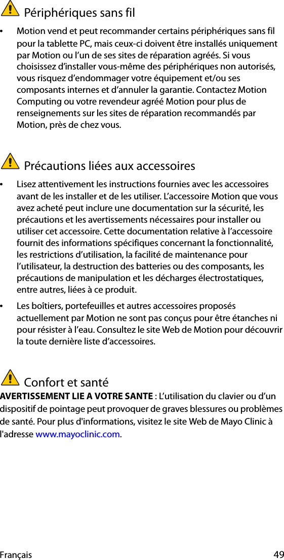 Français 49Périphériques sans fil•Motion vend et peut recommander certains périphériques sans fil pour la tablette PC, mais ceux-ci doivent être installés uniquement par Motion ou l’un de ses sites de réparation agréés. Si vous choisissez d’installer vous-même des périphériques non autorisés, vous risquez d’endommager votre équipement et/ou ses composants internes et d’annuler la garantie. Contactez Motion Computing ou votre revendeur agréé Motion pour plus de renseignements sur les sites de réparation recommandés par Motion, près de chez vous.Précautions liées aux accessoires•Lisez attentivement les instructions fournies avec les accessoires avant de les installer et de les utiliser. L’accessoire Motion que vous avez acheté peut inclure une documentation sur la sécurité, les précautions et les avertissements nécessaires pour installer ou utiliser cet accessoire. Cette documentation relative à l’accessoire fournit des informations spécifiques concernant la fonctionnalité, les restrictions d’utilisation, la facilité de maintenance pour l’utilisateur, la destruction des batteries ou des composants, les précautions de manipulation et les décharges électrostatiques, entre autres, liées à ce produit.•Les boîtiers, portefeuilles et autres accessoires proposés actuellement par Motion ne sont pas conçus pour être étanches ni pour résister à l’eau. Consultez le site Web de Motion pour découvrir la toute dernière liste d’accessoires.Confort et santéAVERTISSEMENT LIE A VOTRE SANTE : L’utilisation du clavier ou d’un dispositif de pointage peut provoquer de graves blessures ou problèmes de santé. Pour plus d&apos;informations, visitez le site Web de Mayo Clinic à l&apos;adresse www.mayoclinic.com.