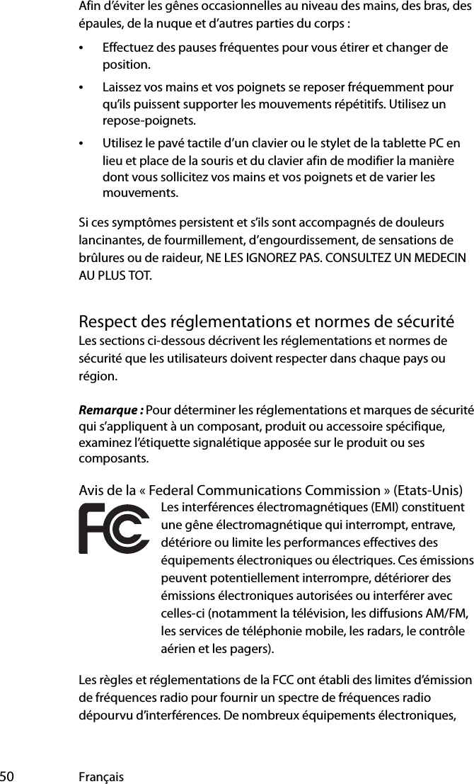  50 FrançaisAfin d’éviter les gênes occasionnelles au niveau des mains, des bras, des épaules, de la nuque et d’autres parties du corps :•Effectuez des pauses fréquentes pour vous étirer et changer de position.•Laissez vos mains et vos poignets se reposer fréquemment pour qu’ils puissent supporter les mouvements répétitifs. Utilisez un repose-poignets.•Utilisez le pavé tactile d’un clavier ou le stylet de la tablette PC en lieu et place de la souris et du clavier afin de modifier la manière dont vous sollicitez vos mains et vos poignets et de varier les mouvements.Si ces symptômes persistent et s’ils sont accompagnés de douleurs lancinantes, de fourmillement, d’engourdissement, de sensations de brûlures ou de raideur, NE LES IGNOREZ PAS. CONSULTEZ UN MEDECIN AU PLUS TOT.Respect des réglementations et normes de sécuritéLes sections ci-dessous décrivent les réglementations et normes de sécurité que les utilisateurs doivent respecter dans chaque pays ou région.Remarque : Pour déterminer les réglementations et marques de sécurité qui s’appliquent à un composant, produit ou accessoire spécifique, examinez l’étiquette signalétique apposée sur le produit ou ses composants.Avis de la « Federal Communications Commission » (Etats-Unis)Les interférences électromagnétiques (EMI) constituent une gêne électromagnétique qui interrompt, entrave, détériore ou limite les performances effectives des équipements électroniques ou électriques. Ces émissions peuvent potentiellement interrompre, détériorer des émissions électroniques autorisées ou interférer avec celles-ci (notamment la télévision, les diffusions AM/FM, les services de téléphonie mobile, les radars, le contrôle aérien et les pagers).Les règles et réglementations de la FCC ont établi des limites d’émission de fréquences radio pour fournir un spectre de fréquences radio dépourvu d’interférences. De nombreux équipements électroniques, 