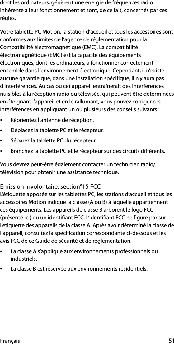 Français 51dont les ordinateurs, génèrent une énergie de fréquences radio inhérente à leur fonctionnement et sont, de ce fait, concernés par ces règles.Votre tablette PC Motion, la station d’accueil et tous les accessoires sont conformes aux limites de l’agence de réglementation pour la Compatibilité électromagnétique (EMC). La compatibilité électromagnétique (EMC) est la capacité des équipements électroniques, dont les ordinateurs, à fonctionner correctement ensemble dans l’environnement électronique. Cependant, il n’existe aucune garantie que, dans une installation spécifique, il n’y aura pas d’interférences. Au cas où cet appareil entraînerait des interférences nuisibles à la réception radio ou télévisée, qui peuvent être déterminées en éteignant l’appareil et en le rallumant, vous pouvez corriger ces interférences en appliquant un ou plusieurs des conseils suivants :•Réorientez l’antenne de réception.•Déplacez la tablette PC et le récepteur.•Séparez la tablette PC du récepteur.•Branchez la tablette PC et le récepteur sur des circuits différents.Vous devrez peut-être également contacter un technicien radio/télévision pour obtenir une assistance technique. Emission involontaire, section°15 FCCL’étiquette apposée sur les tablettes PC, les stations d’accueil et tous les accessoires Motion indique la classe (A ou B) à laquelle appartiennent ces équipements. Les appareils de classe B arborent le logo FCC (présenté ici) ou un identifiant FCC. L’identifiant FCC ne figure par sur l’étiquette des appareils de la classe A. Après avoir déterminé la classe de l’appareil, consultez la spécification correspondante ci-dessous et les avis FCC de ce Guide de sécurité et de réglementation.•La classe A s’applique aux environnements professionnels ou industriels.•La classe B est réservée aux environnements résidentiels.