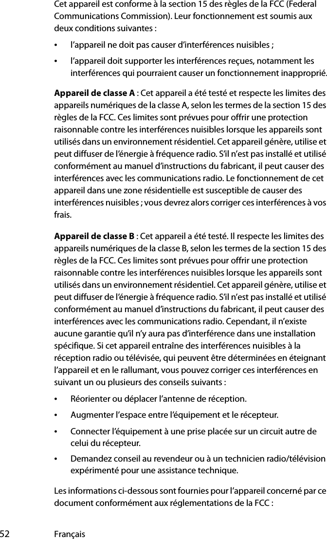  52 FrançaisCet appareil est conforme à la section 15 des règles de la FCC (Federal Communications Commission). Leur fonctionnement est soumis aux deux conditions suivantes :•l’appareil ne doit pas causer d’interférences nuisibles ;•l’appareil doit supporter les interférences reçues, notamment les interférences qui pourraient causer un fonctionnement inapproprié.Appareil de classe A : Cet appareil a été testé et respecte les limites des appareils numériques de la classe A, selon les termes de la section 15 des règles de la FCC. Ces limites sont prévues pour offrir une protection raisonnable contre les interférences nuisibles lorsque les appareils sont utilisés dans un environnement résidentiel. Cet appareil génère, utilise et peut diffuser de l’énergie à fréquence radio. S’il n’est pas installé et utilisé conformément au manuel d’instructions du fabricant, il peut causer des interférences avec les communications radio. Le fonctionnement de cet appareil dans une zone résidentielle est susceptible de causer des interférences nuisibles ; vous devrez alors corriger ces interférences à vos frais.Appareil de classe B : Cet appareil a été testé. Il respecte les limites des appareils numériques de la classe B, selon les termes de la section 15 des règles de la FCC. Ces limites sont prévues pour offrir une protection raisonnable contre les interférences nuisibles lorsque les appareils sont utilisés dans un environnement résidentiel. Cet appareil génère, utilise et peut diffuser de l’énergie à fréquence radio. S’il n’est pas installé et utilisé conformément au manuel d’instructions du fabricant, il peut causer des interférences avec les communications radio. Cependant, il n’existe aucune garantie qu’il n’y aura pas d’interférence dans une installation spécifique. Si cet appareil entraîne des interférences nuisibles à la réception radio ou télévisée, qui peuvent être déterminées en éteignant l’appareil et en le rallumant, vous pouvez corriger ces interférences en suivant un ou plusieurs des conseils suivants :•Réorienter ou déplacer l’antenne de réception.•Augmenter l’espace entre l’équipement et le récepteur.•Connecter l’équipement à une prise placée sur un circuit autre de celui du récepteur.•Demandez conseil au revendeur ou à un technicien radio/télévision expérimenté pour une assistance technique.Les informations ci-dessous sont fournies pour l’appareil concerné par ce document conformément aux réglementations de la FCC :