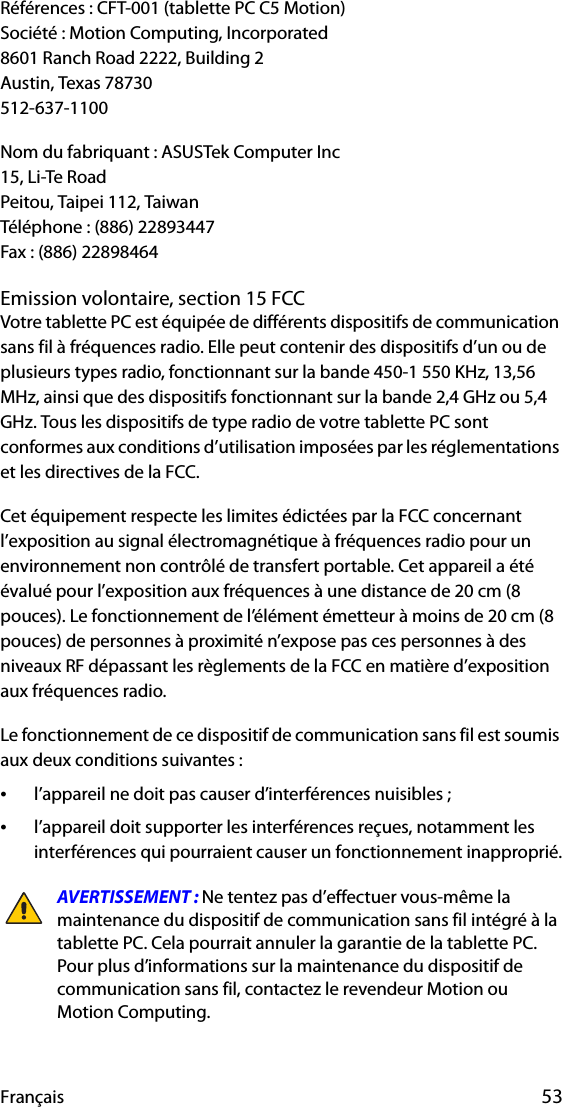 Français 53Références : CFT-001 (tablette PC C5 Motion)Société : Motion Computing, Incorporated8601 Ranch Road 2222, Building 2Austin, Texas 78730512-637-1100Nom du fabriquant : ASUSTek Computer Inc15, Li-Te RoadPeitou, Taipei 112, TaiwanTéléphone : (886) 22893447Fax : (886) 22898464Emission volontaire, section 15 FCCVotre tablette PC est équipée de différents dispositifs de communication sans fil à fréquences radio. Elle peut contenir des dispositifs d’un ou de plusieurs types radio, fonctionnant sur la bande 450-1 550 KHz, 13,56 MHz, ainsi que des dispositifs fonctionnant sur la bande 2,4 GHz ou 5,4 GHz. Tous les dispositifs de type radio de votre tablette PC sont conformes aux conditions d’utilisation imposées par les réglementations et les directives de la FCC.Cet équipement respecte les limites édictées par la FCC concernant l’exposition au signal électromagnétique à fréquences radio pour un environnement non contrôlé de transfert portable. Cet appareil a été évalué pour l’exposition aux fréquences à une distance de 20 cm (8 pouces). Le fonctionnement de l’élément émetteur à moins de 20 cm (8 pouces) de personnes à proximité n’expose pas ces personnes à des niveaux RF dépassant les règlements de la FCC en matière d’exposition aux fréquences radio.Le fonctionnement de ce dispositif de communication sans fil est soumis aux deux conditions suivantes :•l’appareil ne doit pas causer d’interférences nuisibles ;•l’appareil doit supporter les interférences reçues, notamment les interférences qui pourraient causer un fonctionnement inapproprié.AVERTISSEMENT : Ne tentez pas d’effectuer vous-même la maintenance du dispositif de communication sans fil intégré à la tablette PC. Cela pourrait annuler la garantie de la tablette PC. Pour plus d’informations sur la maintenance du dispositif de communication sans fil, contactez le revendeur Motion ou Motion Computing.