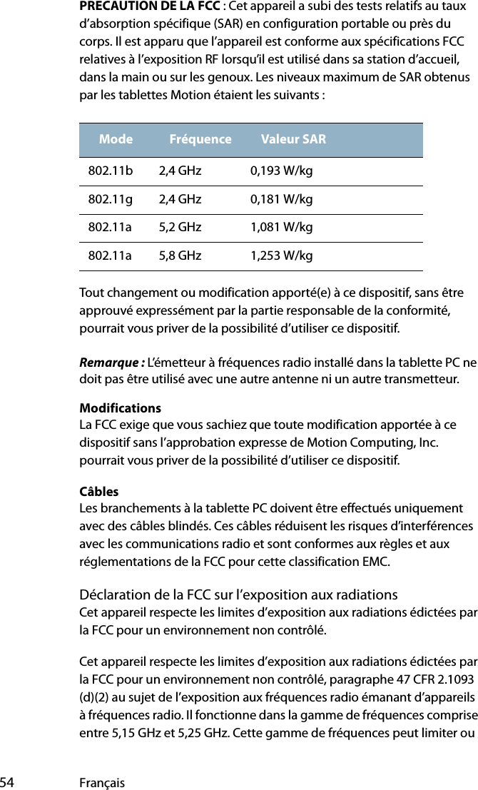  54 FrançaisPRECAUTION DE LA FCC : Cet appareil a subi des tests relatifs au taux d’absorption spécifique (SAR) en configuration portable ou près du corps. Il est apparu que l’appareil est conforme aux spécifications FCC relatives à l’exposition RF lorsqu’il est utilisé dans sa station d’accueil, dans la main ou sur les genoux. Les niveaux maximum de SAR obtenus par les tablettes Motion étaient les suivants :Tout changement ou modification apporté(e) à ce dispositif, sans être approuvé expressément par la partie responsable de la conformité, pourrait vous priver de la possibilité d’utiliser ce dispositif.Remarque : L’émetteur à fréquences radio installé dans la tablette PC ne doit pas être utilisé avec une autre antenne ni un autre transmetteur.ModificationsLa FCC exige que vous sachiez que toute modification apportée à ce dispositif sans l’approbation expresse de Motion Computing, Inc. pourrait vous priver de la possibilité d’utiliser ce dispositif.CâblesLes branchements à la tablette PC doivent être effectués uniquement avec des câbles blindés. Ces câbles réduisent les risques d’interférences avec les communications radio et sont conformes aux règles et aux réglementations de la FCC pour cette classification EMC.Déclaration de la FCC sur l’exposition aux radiationsCet appareil respecte les limites d’exposition aux radiations édictées par la FCC pour un environnement non contrôlé.Cet appareil respecte les limites d’exposition aux radiations édictées par la FCC pour un environnement non contrôlé, paragraphe 47 CFR 2.1093 (d)(2) au sujet de l’exposition aux fréquences radio émanant d’appareils à fréquences radio. Il fonctionne dans la gamme de fréquences comprise entre 5,15 GHz et 5,25 GHz. Cette gamme de fréquences peut limiter ou Mode Fréquence Valeur SAR802.11b 2,4 GHz 0,193 W/kg802.11g 2,4 GHz 0,181 W/kg802.11a 5,2 GHz 1,081 W/kg802.11a 5,8 GHz 1,253 W/kg