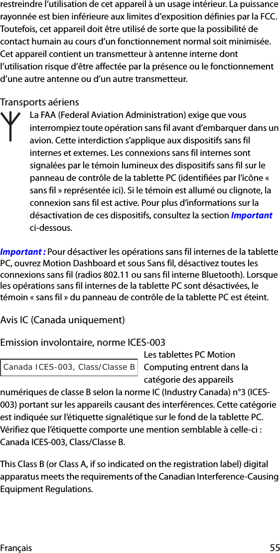 Français 55restreindre l’utilisation de cet appareil à un usage intérieur. La puissance rayonnée est bien inférieure aux limites d’exposition définies par la FCC. Toutefois, cet appareil doit être utilisé de sorte que la possibilité de contact humain au cours d’un fonctionnement normal soit minimisée. Cet appareil contient un transmetteur à antenne interne dont l’utilisation risque d’être affectée par la présence ou le fonctionnement d’une autre antenne ou d’un autre transmetteur.Transports aériensLa FAA (Federal Aviation Administration) exige que vous interrompiez toute opération sans fil avant d’embarquer dans un avion. Cette interdiction s’applique aux dispositifs sans fil internes et externes. Les connexions sans fil internes sont signalées par le témoin lumineux des dispositifs sans fil sur le panneau de contrôle de la tablette PC (identifiées par l’icône « sans fil » représentée ici). Si le témoin est allumé ou clignote, la connexion sans fil est active. Pour plus d’informations sur la désactivation de ces dispositifs, consultez la section Important ci-dessous.Important : Pour désactiver les opérations sans fil internes de la tablette PC, ouvrez Motion Dashboard et sous Sans fil, désactivez toutes les connexions sans fil (radios 802.11 ou sans fil interne Bluetooth). Lorsque les opérations sans fil internes de la tablette PC sont désactivées, le témoin « sans fil » du panneau de contrôle de la tablette PC est éteint. Avis IC (Canada uniquement)Emission involontaire, norme ICES-003Les tablettes PC Motion Computing entrent dans la catégorie des appareils numériques de classe B selon la norme IC (Industry Canada) n°3 (ICES-003) portant sur les appareils causant des interférences. Cette catégorie est indiquée sur l’étiquette signalétique sur le fond de la tablette PC. Vérifiez que l’étiquette comporte une mention semblable à celle-ci : Canada ICES-003, Class/Classe B.This Class B (or Class A, if so indicated on the registration label) digital apparatus meets the requirements of the Canadian Interference-Causing Equipment Regulations.Canada ICES-003, Class/Classe B