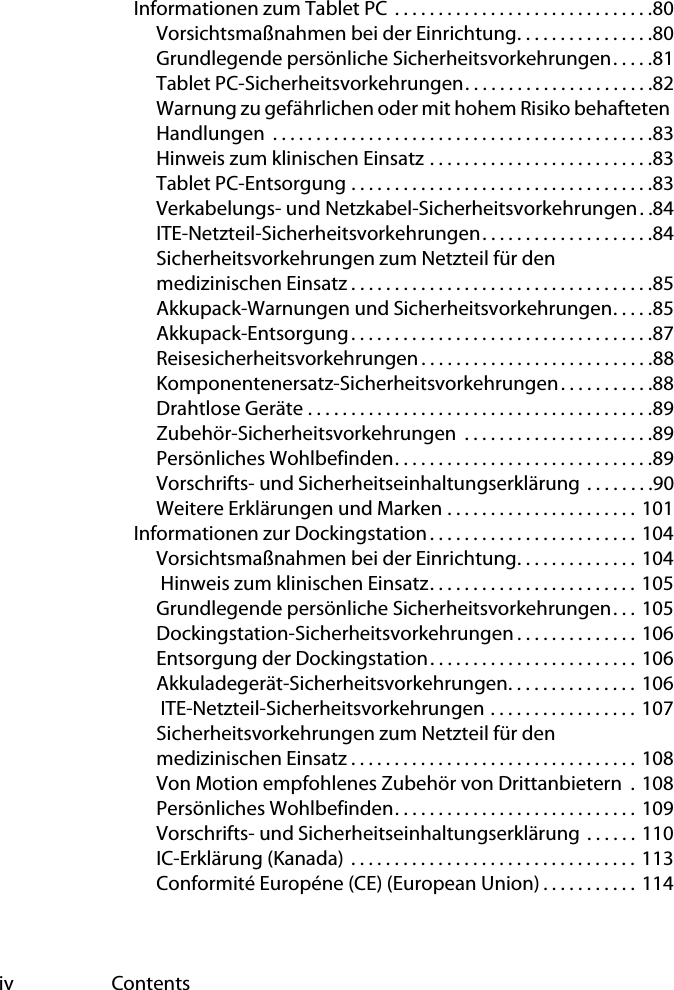 iv ContentsInformationen zum Tablet PC  . . . . . . . . . . . . . . . . . . . . . . . . . . . . . .80Vorsichtsmaßnahmen bei der Einrichtung. . . . . . . . . . . . . . . .80Grundlegende persönliche Sicherheitsvorkehrungen. . . . .81Tablet PC-Sicherheitsvorkehrungen. . . . . . . . . . . . . . . . . . . . . .82Warnung zu gefährlichen oder mit hohem Risiko behafteten Handlungen  . . . . . . . . . . . . . . . . . . . . . . . . . . . . . . . . . . . . . . . . . . . .83Hinweis zum klinischen Einsatz . . . . . . . . . . . . . . . . . . . . . . . . . .83Tablet PC-Entsorgung . . . . . . . . . . . . . . . . . . . . . . . . . . . . . . . . . . .83Verkabelungs- und Netzkabel-Sicherheitsvorkehrungen. .84ITE-Netzteil-Sicherheitsvorkehrungen. . . . . . . . . . . . . . . . . . . .84Sicherheitsvorkehrungen zum Netzteil für den medizinischen Einsatz . . . . . . . . . . . . . . . . . . . . . . . . . . . . . . . . . . .85Akkupack-Warnungen und Sicherheitsvorkehrungen. . . . .85Akkupack-Entsorgung . . . . . . . . . . . . . . . . . . . . . . . . . . . . . . . . . . .87Reisesicherheitsvorkehrungen . . . . . . . . . . . . . . . . . . . . . . . . . . .88Komponentenersatz-Sicherheitsvorkehrungen. . . . . . . . . . .88Drahtlose Geräte . . . . . . . . . . . . . . . . . . . . . . . . . . . . . . . . . . . . . . . .89Zubehör-Sicherheitsvorkehrungen  . . . . . . . . . . . . . . . . . . . . . .89Persönliches Wohlbefinden. . . . . . . . . . . . . . . . . . . . . . . . . . . . . .89Vorschrifts- und Sicherheitseinhaltungserklärung . . . . . . . .90Weitere Erklärungen und Marken . . . . . . . . . . . . . . . . . . . . . . 101Informationen zur Dockingstation. . . . . . . . . . . . . . . . . . . . . . . . 104Vorsichtsmaßnahmen bei der Einrichtung. . . . . . . . . . . . . . 104 Hinweis zum klinischen Einsatz. . . . . . . . . . . . . . . . . . . . . . . . 105Grundlegende persönliche Sicherheitsvorkehrungen. . .  105Dockingstation-Sicherheitsvorkehrungen . . . . . . . . . . . . . . 106Entsorgung der Dockingstation. . . . . . . . . . . . . . . . . . . . . . . . 106Akkuladegerät-Sicherheitsvorkehrungen. . . . . . . . . . . . . . .  106 ITE-Netzteil-Sicherheitsvorkehrungen . . . . . . . . . . . . . . . . . 107Sicherheitsvorkehrungen zum Netzteil für den medizinischen Einsatz . . . . . . . . . . . . . . . . . . . . . . . . . . . . . . . . . 108Von Motion empfohlenes Zubehör von Drittanbietern  . 108Persönliches Wohlbefinden. . . . . . . . . . . . . . . . . . . . . . . . . . . . 109Vorschrifts- und Sicherheitseinhaltungserklärung  . . . . . . 110IC-Erklärung (Kanada)  . . . . . . . . . . . . . . . . . . . . . . . . . . . . . . . . . 113Conformité Européne (CE) (European Union) . . . . . . . . . . . 114