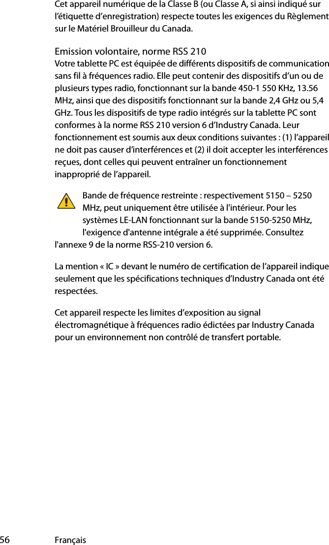  56 FrançaisCet appareil numérique de la Classe B (ou Classe A, si ainsi indiqué sur l’étiquette d’enregistration) respecte toutes les exigences du Règlement sur le Matériel Brouilleur du Canada.Emission volontaire, norme RSS 210Votre tablette PC est équipée de différents dispositifs de communication sans fil à fréquences radio. Elle peut contenir des dispositifs d’un ou de plusieurs types radio, fonctionnant sur la bande 450-1 550 KHz, 13.56 MHz, ainsi que des dispositifs fonctionnant sur la bande 2,4 GHz ou 5,4 GHz. Tous les dispositifs de type radio intégrés sur la tablette PC sont conformes à la norme RSS 210 version 6 d’Industry Canada. Leur fonctionnement est soumis aux deux conditions suivantes : (1) l’appareil ne doit pas causer d’interférences et (2) il doit accepter les interférences reçues, dont celles qui peuvent entraîner un fonctionnement inapproprié de l’appareil.Bande de fréquence restreinte : respectivement 5150 – 5250 MHz, peut uniquement être utilisée à l&apos;intérieur. Pour les systèmes LE-LAN fonctionnant sur la bande 5150-5250 MHz, l&apos;exigence d&apos;antenne intégrale a été supprimée. Consultez l&apos;annexe 9 de la norme RSS-210 version 6.La mention « IC » devant le numéro de certification de l’appareil indique seulement que les spécifications techniques d’Industry Canada ont été respectées.Cet appareil respecte les limites d’exposition au signal électromagnétique à fréquences radio édictées par Industry Canada pour un environnement non contrôlé de transfert portable.