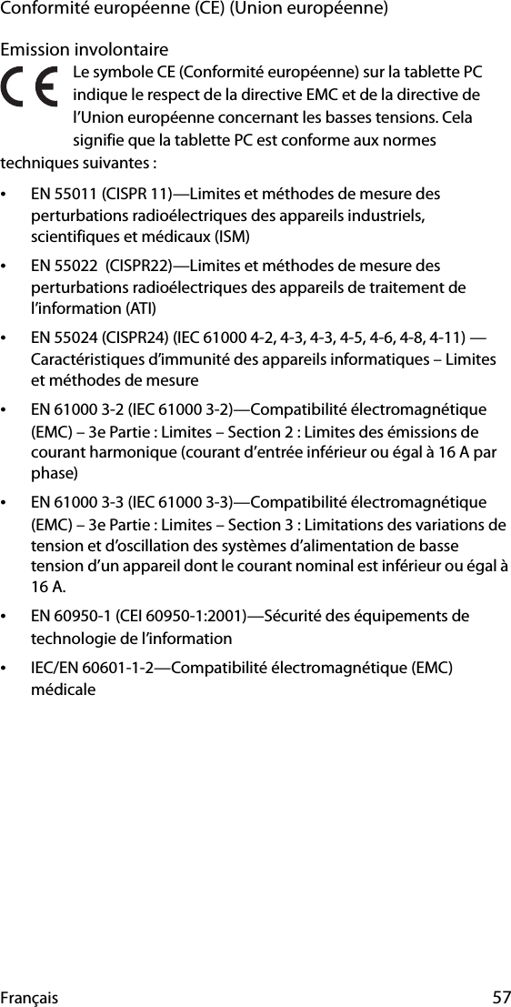 Français 57Conformité européenne (CE) (Union européenne)Emission involontaire Le symbole CE (Conformité européenne) sur la tablette PC indique le respect de la directive EMC et de la directive de l’Union européenne concernant les basses tensions. Cela signifie que la tablette PC est conforme aux normes techniques suivantes :•EN 55011 (CISPR 11)—Limites et méthodes de mesure des perturbations radioélectriques des appareils industriels, scientifiques et médicaux (ISM)•EN 55022  (CISPR22)—Limites et méthodes de mesure des perturbations radioélectriques des appareils de traitement de l’information (ATI)•EN 55024 (CISPR24) (IEC 61000 4-2, 4-3, 4-3, 4-5, 4-6, 4-8, 4-11) — Caractéristiques d’immunité des appareils informatiques – Limites et méthodes de mesure•EN 61000 3-2 (IEC 61000 3-2)—Compatibilité électromagnétique (EMC) – 3e Partie : Limites – Section 2 : Limites des émissions de courant harmonique (courant d’entrée inférieur ou égal à 16 A par phase)•EN 61000 3-3 (IEC 61000 3-3)—Compatibilité électromagnétique (EMC) – 3e Partie : Limites – Section 3 : Limitations des variations de tension et d’oscillation des systèmes d’alimentation de basse tension d’un appareil dont le courant nominal est inférieur ou égal à 16 A.•EN 60950-1 (CEI 60950-1:2001)—Sécurité des équipements de technologie de l’information•IEC/EN 60601-1-2—Compatibilité électromagnétique (EMC) médicale