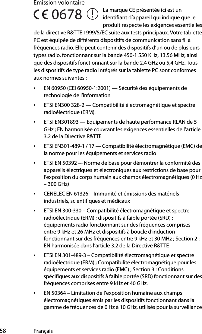  58 FrançaisEmission volontaire La marque CE présentée ici est un identifiant d’appareil qui indique que le produit respecte les exigences essentielles de la directive R&amp;TTE 1999/5/EC suite aux tests principaux. Votre tablette PC est équipée de différents dispositifs de communication sans fil à fréquences radio. Elle peut contenir des dispositifs d’un ou de plusieurs types radio, fonctionnant sur la bande 450-1 550 KHz, 13.56 MHz, ainsi que des dispositifs fonctionnant sur la bande 2,4 GHz ou 5,4 GHz. Tous les dispositifs de type radio intégrés sur la tablette PC sont conformes aux normes suivantes :•EN 60950 (CEI 60950-1:2001) — Sécurité des équipements de technologie de l’information•ETSI EN300 328-2 — Compatibilité électromagnétique et spectre radioélectrique (ERM).•ETSI EN301893 — Equipements de haute performance RLAN de 5 GHz ; EN harmonisée couvrant les exigences essentielles de l’article 3.2 de la Directive R&amp;TTE•ETSI EN301-489-1 / 17 — Compatibilité électromagnétique (EMC) de la norme pour les équipements et services radio•ETSI EN 50392 –- Norme de base pour démontrer la conformité des appareils électriques et électroniques aux restrictions de base pour l’exposition du corps humain aux champs électromagnétiques (0 Hz – 300 GHz)•CENELEC EN 61326 – Immunité et émissions des matériels industriels, scientifiques et médicaux•ETSI EN 300-330 – Compatibilité électromagnétique et spectre radioélectrique (ERM) ; dispositifs à faible portée (SRD) ; équipements radio fonctionnant sur des fréquences comprises entre 9 kHz et 26 MHz et dispositifs à boucle d’induction fonctionnant sur des fréquences entre 9 kHz et 30 MHz ; Section 2 : EN harmonisée dans l’article 3.2 de la Directive R&amp;TTE•ETSI EN 301-489-3 – Compatibilité électromagnétique et spectre radioélectrique (ERM) ; Compatibilité électromagnétique pour les équipements et services radio (EMC) ; Section 3 : Conditions spécifiques aux dispositifs à faible portée (SRD) fonctionnant sur des fréquences comprises entre 9 kHz et 40 GHz.•EN 50364 – Limitation de l’exposition humaine aux champs électromagnétiques émis par les dispositifs fonctionnant dans la gamme de fréquences de 0 Hz à 10 GHz, utilisés pour la surveillance 