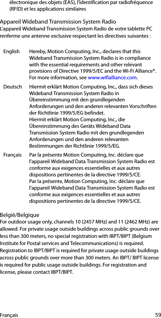 Français 59électronique des objets (EAS), l’identification par radiofréquence (RFID) et les applications similaires Appareil Wideband Transmission System RadioL’appareil Wideband Transmission System Radio de votre tablette PC renferme une antenne exclusive respectant les directives suivantes :België/BelgiqueFor outdoor usage only, channels 10 (2457 MHz) and 11 (2462 MHz) are allowed. For private usage outside buildings across public grounds over less than 300 meters, no special registration with IBPT/BIPT (Belgium Institute for Postal services and Telecommunications) is required. Registration to IBPT/BIPT is required for private usage outside buildings across public grounds over more than 300 meters. An IBPT/ BIPT license is required for public usage outside buildings. For registration and license, please contact IBPT/BIPT.English Hereby, Motion Computing, Inc., declares that this Wideband Transmission System Radio is in compliance with the essential requirements and other relevant provisions of Directive 1999/5/EC and the Wi-Fi Alliance®. For more information, see www.wifialliance.com.Deutsch Hiermit erklärt Motion Computing, Inc., dass sich dieses Wideband Transmission System Radio in Übereinstimmung mit den grundlegenden Anforderungen und den anderen relevanten Vorschriften der Richtlinie 1999/5/EG befindet.Hiermit erklärt Motion Computing, Inc., die Übereinstimmung des Geräts Wideband Data Transmission System Radio mit den grundlegenden Anforderungen und den anderen relevanten Bestimmungen der Richtlinie 1999/5/EG.Français Par la présente Motion Computing, Inc. déclare que l’appareil Wideband Data Transmission System Radio est conforme aux exigences essentielles et aux autres dispositions pertinentes de la directive 1999/5/CE.Par la présente, Motion Computing, Inc. déclare que l’appareil Wideband Data Transmission System Radio est conforme aux exigences essentielles et aux autres dispositions pertinentes de la directive 1999/5/CE.