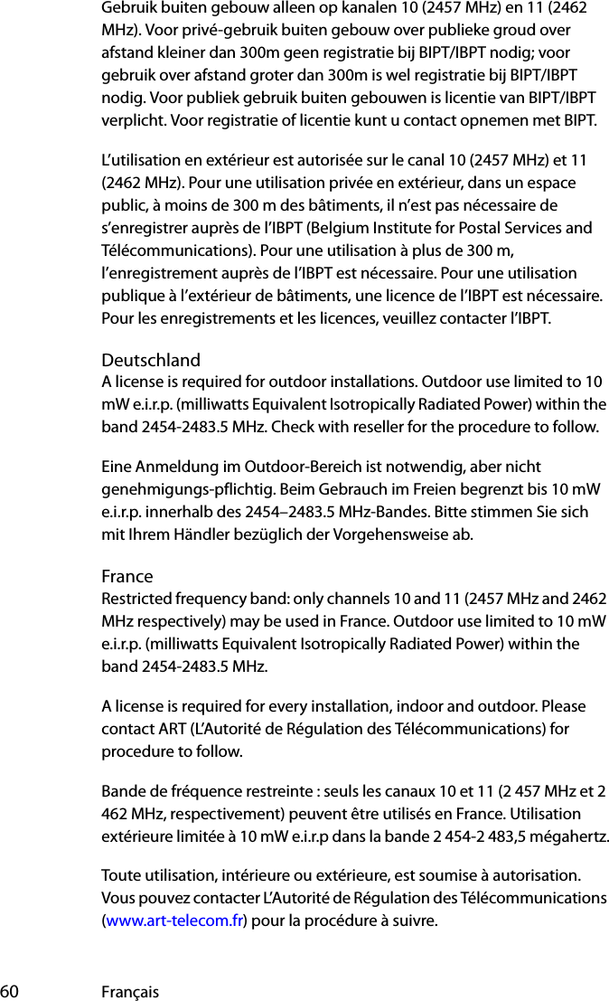  60 FrançaisGebruik buiten gebouw alleen op kanalen 10 (2457 MHz) en 11 (2462 MHz). Voor privé-gebruik buiten gebouw over publieke groud over afstand kleiner dan 300m geen registratie bij BIPT/IBPT nodig; voor gebruik over afstand groter dan 300m is wel registratie bij BIPT/IBPT nodig. Voor publiek gebruik buiten gebouwen is licentie van BIPT/IBPT verplicht. Voor registratie of licentie kunt u contact opnemen met BIPT.L’utilisation en extérieur est autorisée sur le canal 10 (2457 MHz) et 11 (2462 MHz). Pour une utilisation privée en extérieur, dans un espace public, à moins de 300 m des bâtiments, il n’est pas nécessaire de s’enregistrer auprès de l’IBPT (Belgium Institute for Postal Services and Télécommunications). Pour une utilisation à plus de 300 m, l’enregistrement auprès de l’IBPT est nécessaire. Pour une utilisation publique à l’extérieur de bâtiments, une licence de l’IBPT est nécessaire. Pour les enregistrements et les licences, veuillez contacter l’IBPT.DeutschlandA license is required for outdoor installations. Outdoor use limited to 10 mW e.i.r.p. (milliwatts Equivalent Isotropically Radiated Power) within the band 2454-2483.5 MHz. Check with reseller for the procedure to follow.Eine Anmeldung im Outdoor-Bereich ist notwendig, aber nicht genehmigungs-pflichtig. Beim Gebrauch im Freien begrenzt bis 10 mW e.i.r.p. innerhalb des 2454–2483.5 MHz-Bandes. Bitte stimmen Sie sich mit Ihrem Händler bezüglich der Vorgehensweise ab.FranceRestricted frequency band: only channels 10 and 11 (2457 MHz and 2462 MHz respectively) may be used in France. Outdoor use limited to 10 mW e.i.r.p. (milliwatts Equivalent Isotropically Radiated Power) within the band 2454-2483.5 MHz.A license is required for every installation, indoor and outdoor. Please contact ART (L’Autorité de Régulation des Télécommunications) for procedure to follow.Bande de fréquence restreinte : seuls les canaux 10 et 11 (2 457 MHz et 2 462 MHz, respectivement) peuvent être utilisés en France. Utilisation extérieure limitée à 10 mW e.i.r.p dans la bande 2 454-2 483,5 mégahertz.Toute utilisation, intérieure ou extérieure, est soumise à autorisation. Vous pouvez contacter L’Autorité de Régulation des Télécommunications (www.art-telecom.fr) pour la procédure à suivre. 