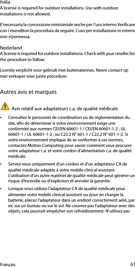 Français 61ItaliaA license is required for outdoor installations. Use with outdoor installations is not allowed. E’necessaria la concessione ministeriale anche per l’uso interno Verificare con i rivenditori la procedura da seguire. L’uso per installazione in esterni non e’permessa.NederlandA license is required for outdoor installations. Check with your reseller for the procedure to follow.Licentie verplicht voor gebruik met buitenatennes. Neem contact op met verkoper voor juiste procedure.Autres avis et marquesAvis relatif aux adaptateurs c.a. de qualité médicale•Consultez le personnel de coordination ou de réglementation du site, afin de déterminer si votre environnement exige une conformité aux normes CEI/EN 60601-1 / CEI/EN 60601-1-2 ; UL 60601-1 / UL 60601-1-2 ; ou C22.2 N° 601-1 / C22.2 N° 601-1-2. Si votre environnement implique de se conformer à ces normes, contactez Motion Computing pour savoir comment vous procurer votre adaptateur c.a. et votre cordon d&apos;alimentation c.a. de qualité médicale.•Servez-vous uniquement d’un cordon et d’un adaptateur CA de qualité médicale adaptés à votre mobile clinical assistant. L’utilisation d’un autre matériel de qualité médicale peut générer un risque d’incendie ou d’explosion et annuler la garantie.•Lorsque vous utilisez l’adaptateur CA de qualité médicale pour alimenter votre mobile clinical assistant ou pour en charger la batterie, placez l’adaptateur dans un endroit correctement aéré, par ex. sur un bureau ou sur le sol. Ne couvrez pas l’adaptateur avec des objets, cela pourrait empêcher son refroidissement. N’utilisez pas 