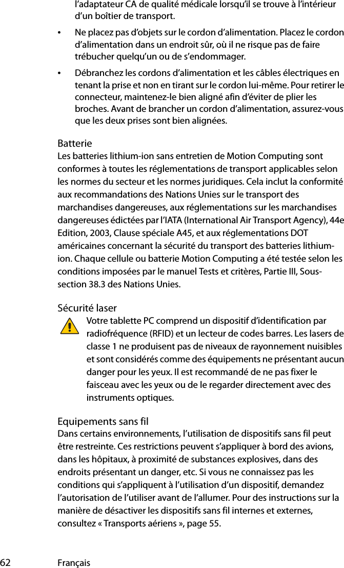  62 Françaisl’adaptateur CA de qualité médicale lorsqu’il se trouve à l’intérieur d’un boîtier de transport.•Ne placez pas d’objets sur le cordon d’alimentation. Placez le cordon d’alimentation dans un endroit sûr, où il ne risque pas de faire trébucher quelqu’un ou de s’endommager.•Débranchez les cordons d’alimentation et les câbles électriques en tenant la prise et non en tirant sur le cordon lui-même. Pour retirer le connecteur, maintenez-le bien aligné afin d’éviter de plier les broches. Avant de brancher un cordon d’alimentation, assurez-vous que les deux prises sont bien alignées.BatterieLes batteries lithium-ion sans entretien de Motion Computing sont conformes à toutes les réglementations de transport applicables selon les normes du secteur et les normes juridiques. Cela inclut la conformité aux recommandations des Nations Unies sur le transport des marchandises dangereuses, aux réglementations sur les marchandises dangereuses édictées par l’IATA (International Air Transport Agency), 44e Edition, 2003, Clause spéciale A45, et aux réglementations DOT américaines concernant la sécurité du transport des batteries lithium-ion. Chaque cellule ou batterie Motion Computing a été testée selon les conditions imposées par le manuel Tests et critères, Partie III, Sous-section 38.3 des Nations Unies.Sécurité laserVotre tablette PC comprend un dispositif d’identification par radiofréquence (RFID) et un lecteur de codes barres. Les lasers de classe 1 ne produisent pas de niveaux de rayonnement nuisibles et sont considérés comme des équipements ne présentant aucun danger pour les yeux. Il est recommandé de ne pas fixer le faisceau avec les yeux ou de le regarder directement avec des instruments optiques.Equipements sans filDans certains environnements, l’utilisation de dispositifs sans fil peut être restreinte. Ces restrictions peuvent s’appliquer à bord des avions, dans les hôpitaux, à proximité de substances explosives, dans des endroits présentant un danger, etc. Si vous ne connaissez pas les conditions qui s’appliquent à l’utilisation d’un dispositif, demandez l’autorisation de l’utiliser avant de l’allumer. Pour des instructions sur la manière de désactiver les dispositifs sans fil internes et externes, consultez « Transports aériens », page 55.