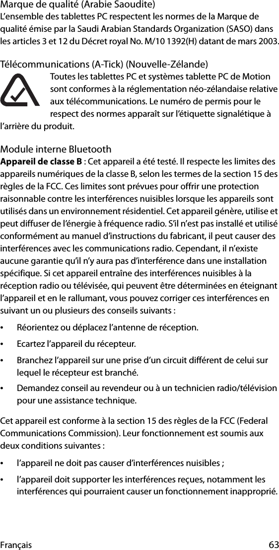 Français 63Marque de qualité (Arabie Saoudite)L’ensemble des tablettes PC respectent les normes de la Marque de qualité émise par la Saudi Arabian Standards Organization (SASO) dans les articles 3 et 12 du Décret royal No. M/10 1392(H) datant de mars 2003.Télécommunications (A-Tick) (Nouvelle-Zélande)Toutes les tablettes PC et systèmes tablette PC de Motion sont conformes à la réglementation néo-zélandaise relative aux télécommunications. Le numéro de permis pour le respect des normes apparaît sur l’étiquette signalétique à l’arrière du produit.Module interne BluetoothAppareil de classe B : Cet appareil a été testé. Il respecte les limites des appareils numériques de la classe B, selon les termes de la section 15 des règles de la FCC. Ces limites sont prévues pour offrir une protection raisonnable contre les interférences nuisibles lorsque les appareils sont utilisés dans un environnement résidentiel. Cet appareil génère, utilise et peut diffuser de l’énergie à fréquence radio. S’il n’est pas installé et utilisé conformément au manuel d’instructions du fabricant, il peut causer des interférences avec les communications radio. Cependant, il n’existe aucune garantie qu’il n’y aura pas d’interférence dans une installation spécifique. Si cet appareil entraîne des interférences nuisibles à la réception radio ou télévisée, qui peuvent être déterminées en éteignant l’appareil et en le rallumant, vous pouvez corriger ces interférences en suivant un ou plusieurs des conseils suivants :•Réorientez ou déplacez l’antenne de réception.•Ecartez l’appareil du récepteur.•Branchez l’appareil sur une prise d’un circuit différent de celui sur lequel le récepteur est branché.•Demandez conseil au revendeur ou à un technicien radio/télévision pour une assistance technique.Cet appareil est conforme à la section 15 des règles de la FCC (Federal Communications Commission). Leur fonctionnement est soumis aux deux conditions suivantes :•l’appareil ne doit pas causer d’interférences nuisibles ;•l’appareil doit supporter les interférences reçues, notamment les interférences qui pourraient causer un fonctionnement inapproprié. 