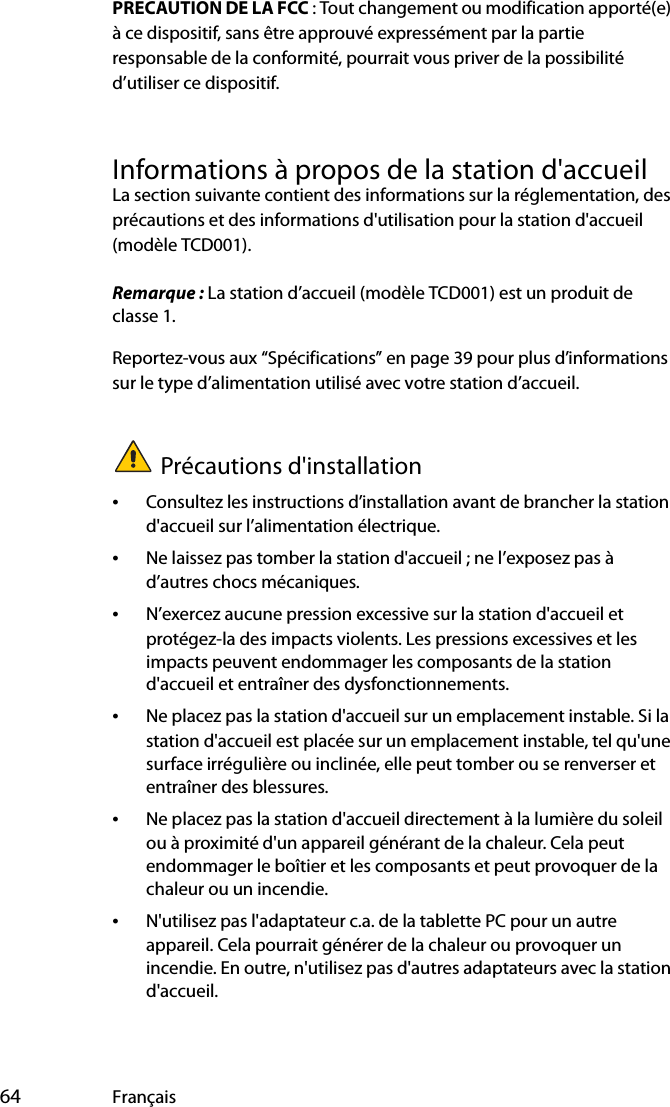  64 FrançaisPRECAUTION DE LA FCC : Tout changement ou modification apporté(e) à ce dispositif, sans être approuvé expressément par la partie responsable de la conformité, pourrait vous priver de la possibilité d’utiliser ce dispositif.Informations à propos de la station d&apos;accueilLa section suivante contient des informations sur la réglementation, des précautions et des informations d&apos;utilisation pour la station d&apos;accueil (modèle TCD001).Remarque : La station d’accueil (modèle TCD001) est un produit de classe 1.Reportez-vous aux “Spécifications” en page 39 pour plus d’informations sur le type d’alimentation utilisé avec votre station d’accueil.Précautions d&apos;installation•Consultez les instructions d’installation avant de brancher la station d&apos;accueil sur l’alimentation électrique.•Ne laissez pas tomber la station d&apos;accueil ; ne l’exposez pas à d’autres chocs mécaniques.•N’exercez aucune pression excessive sur la station d&apos;accueil et protégez-la des impacts violents. Les pressions excessives et les impacts peuvent endommager les composants de la station d&apos;accueil et entraîner des dysfonctionnements.•Ne placez pas la station d&apos;accueil sur un emplacement instable. Si la station d&apos;accueil est placée sur un emplacement instable, tel qu&apos;une surface irrégulière ou inclinée, elle peut tomber ou se renverser et entraîner des blessures.•Ne placez pas la station d&apos;accueil directement à la lumière du soleil ou à proximité d&apos;un appareil générant de la chaleur. Cela peut endommager le boîtier et les composants et peut provoquer de la chaleur ou un incendie.•N&apos;utilisez pas l&apos;adaptateur c.a. de la tablette PC pour un autre appareil. Cela pourrait générer de la chaleur ou provoquer un incendie. En outre, n&apos;utilisez pas d&apos;autres adaptateurs avec la station d&apos;accueil.