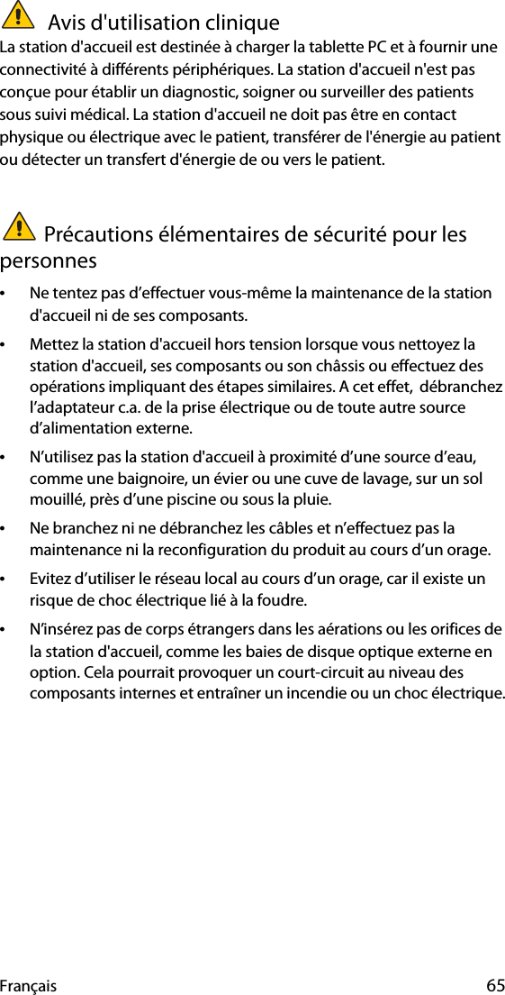 Français 65 Avis d&apos;utilisation cliniqueLa station d&apos;accueil est destinée à charger la tablette PC et à fournir une connectivité à différents périphériques. La station d&apos;accueil n&apos;est pas conçue pour établir un diagnostic, soigner ou surveiller des patients sous suivi médical. La station d&apos;accueil ne doit pas être en contact physique ou électrique avec le patient, transférer de l&apos;énergie au patient ou détecter un transfert d&apos;énergie de ou vers le patient.Précautions élémentaires de sécurité pour les personnes•Ne tentez pas d’effectuer vous-même la maintenance de la station d&apos;accueil ni de ses composants.•Mettez la station d&apos;accueil hors tension lorsque vous nettoyez la station d&apos;accueil, ses composants ou son châssis ou effectuez des opérations impliquant des étapes similaires. A cet effet,  débranchez l’adaptateur c.a. de la prise électrique ou de toute autre source d’alimentation externe.•N’utilisez pas la station d&apos;accueil à proximité d’une source d’eau, comme une baignoire, un évier ou une cuve de lavage, sur un sol mouillé, près d’une piscine ou sous la pluie.•Ne branchez ni ne débranchez les câbles et n’effectuez pas la maintenance ni la reconfiguration du produit au cours d’un orage.•Evitez d’utiliser le réseau local au cours d’un orage, car il existe un risque de choc électrique lié à la foudre.•N’insérez pas de corps étrangers dans les aérations ou les orifices de la station d&apos;accueil, comme les baies de disque optique externe en option. Cela pourrait provoquer un court-circuit au niveau des composants internes et entraîner un incendie ou un choc électrique.