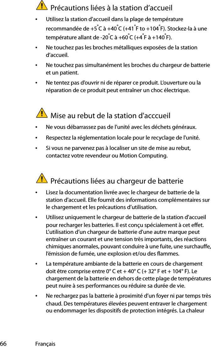  66 FrançaisPrécautions liées à la station d’accueil•Utilisez la station d&apos;accueil dans la plage de température recommandée de +5°C à +40°C (+41°F to +104°F). Stockez-la à une température allant de -20°C à +60°C (+4°F à +140°F).•Ne touchez pas les broches métalliques exposées de la station d’accueil.•Ne touchez pas simultanément les broches du chargeur de batterie et un patient.•Ne tentez pas d’ouvrir ni de réparer ce produit. L’ouverture ou la réparation de ce produit peut entraîner un choc électrique.Mise au rebut de la station d&apos;acccueil•Ne vous débarrassez pas de l&apos;unité avec les déchets généraux.•Respectez la réglementation locale pour le recyclage de l&apos;unité.•Si vous ne parvenez pas à localiser un site de mise au rebut, contactez votre revendeur ou Motion Computing.Précautions liées au chargeur de batterie•Lisez la documentation livrée avec le chargeur de batterie de la station d&apos;accueil. Elle fournit des informations complémentaires sur le chargement et les précautions d’utilisation.•Utilisez uniquement le chargeur de batterie de la station d&apos;accueil pour recharger les batteries. Il est conçu spécialement à cet effet. L’utilisation d’un chargeur de batterie d’une autre marque peut entraîner un courant et une tension très importants, des réactions chimiques anormales, pouvant conduire à une fuite, une surchauffe, l’émission de fumée, une explosion et/ou des flammes.•La température ambiante de la batterie en cours de chargement doit être comprise entre 0° C et + 40° C (+ 32° F et + 104° F). Le chargement de la batterie en dehors de cette plage de températures peut nuire à ses performances ou réduire sa durée de vie.•Ne rechargez pas la batterie à proximité d’un foyer ni par temps très chaud. Des températures élevées peuvent entraver le chargement ou endommager les dispositifs de protection intégrés. La chaleur 