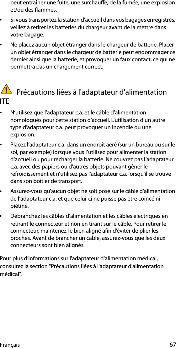 Français 67peut entraîner une fuite, une surchauffe, de la fumée, une explosion et/ou des flammes.•Si vous transportez la station d&apos;accueil dans vos bagages enregistrés, veillez à retirer les batteries du chargeur avant de la mettre dans votre bagage.•Ne placez aucun objet étranger dans le chargeur de batterie. Placer un objet étranger dans le chargeur de batterie peut endommager ce dernier ainsi que la batterie, et provoquer un faux contact, ce qui ne permettra pas un chargement correct. Précautions liées à l&apos;adaptateur d&apos;alimentation ITE•N’utilisez que l’adaptateur c.a. et le câble d’alimentation homologués pour cette station d’accueil. L’utilisation d’un autre type d’adaptateur c.a. peut provoquer un incendie ou une explosion.•Placez l’adaptateur c.a. dans un endroit aéré (sur un bureau ou sur le sol, par exemple) lorsque vous l’utilisez pour alimenter la station d&apos;accueil ou pour recharger la batterie. Ne couvrez pas l’adaptateur c.a. avec des papiers ou d’autres objets pouvant gêner le refroidissement et n’utilisez pas l’adaptateur c.a. lorsqu’il se trouve dans son boîtier de transport.•Assurez-vous qu’aucun objet ne soit posé sur le câble d’alimentation de l’adaptateur c.a. et que celui-ci ne puisse pas être coincé ni piétiné.•Débranchez les câbles d’alimentation et les câbles électriques en retirant le connecteur et non en tirant sur le câble. Pour retirer le connecteur, maintenez-le bien aligné afin d’éviter de plier les broches. Avant de brancher un câble, assurez-vous que les deux connecteurs sont bien alignés.Pour plus d’informations sur l&apos;adaptateur d&apos;alimentation médical, consultez la section &quot;Précautions liées à l&apos;adaptateur d&apos;alimentation médical&quot;.