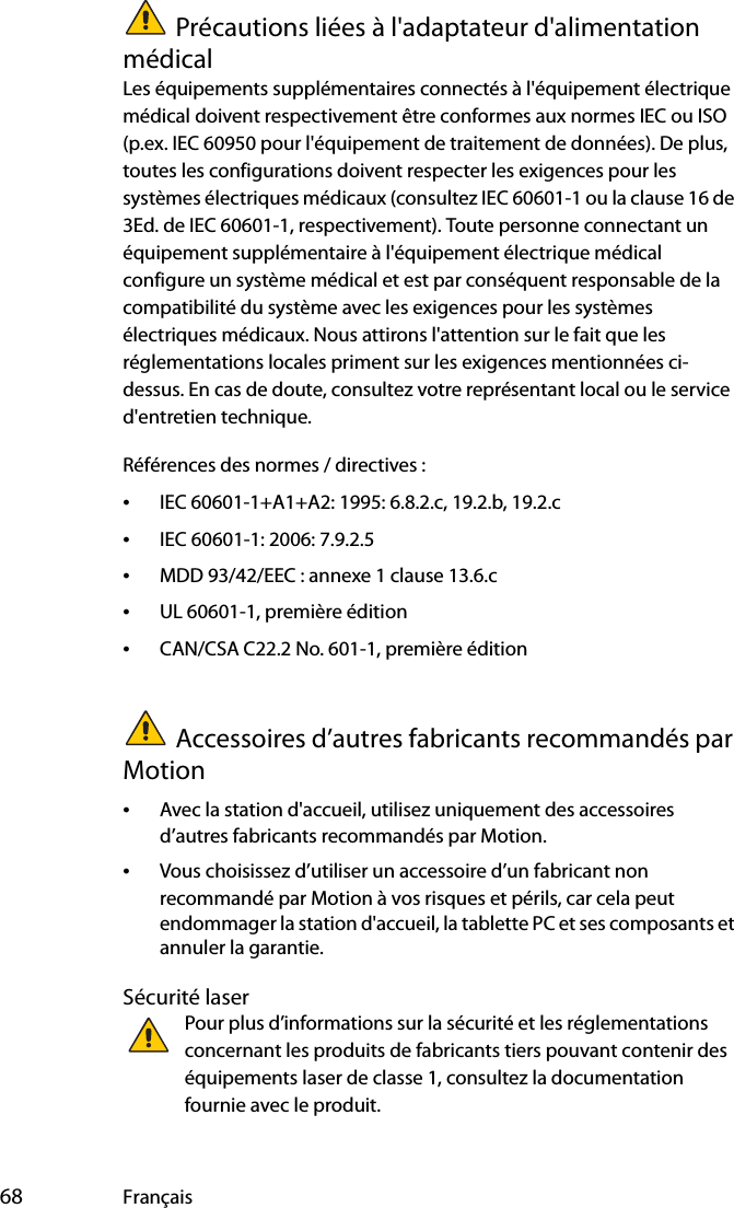  68 FrançaisPrécautions liées à l&apos;adaptateur d&apos;alimentation médicalLes équipements supplémentaires connectés à l&apos;équipement électrique médical doivent respectivement être conformes aux normes IEC ou ISO (p.ex. IEC 60950 pour l&apos;équipement de traitement de données). De plus, toutes les configurations doivent respecter les exigences pour les systèmes électriques médicaux (consultez IEC 60601-1 ou la clause 16 de 3Ed. de IEC 60601-1, respectivement). Toute personne connectant un équipement supplémentaire à l&apos;équipement électrique médical configure un système médical et est par conséquent responsable de la compatibilité du système avec les exigences pour les systèmes électriques médicaux. Nous attirons l&apos;attention sur le fait que les réglementations locales priment sur les exigences mentionnées ci-dessus. En cas de doute, consultez votre représentant local ou le service d&apos;entretien technique.Références des normes / directives :•IEC 60601-1+A1+A2: 1995: 6.8.2.c, 19.2.b, 19.2.c•IEC 60601-1: 2006: 7.9.2.5•MDD 93/42/EEC : annexe 1 clause 13.6.c•UL 60601-1, première édition•CAN/CSA C22.2 No. 601-1, première éditionAccessoires d’autres fabricants recommandés par Motion•Avec la station d&apos;accueil, utilisez uniquement des accessoires d’autres fabricants recommandés par Motion.•Vous choisissez d’utiliser un accessoire d’un fabricant non recommandé par Motion à vos risques et périls, car cela peut endommager la station d&apos;accueil, la tablette PC et ses composants et annuler la garantie.Sécurité laserPour plus d’informations sur la sécurité et les réglementations concernant les produits de fabricants tiers pouvant contenir des équipements laser de classe 1, consultez la documentation fournie avec le produit. 