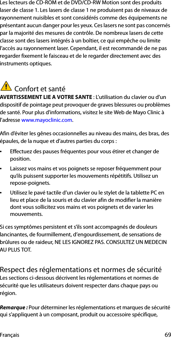 Français 69Les lecteurs de CD-ROM et de DVD/CD-RW Motion sont des produits laser de classe 1. Les lasers de classe 1 ne produisent pas de niveaux de rayonnement nuisibles et sont considérés comme des équipements ne présentant aucun danger pour les yeux. Ces lasers ne sont pas concernés par la majorité des mesures de contrôle. De nombreux lasers de cette classe sont des lasers intégrés à un boîtier, ce qui empêche ou limite l’accès au rayonnement laser. Cependant, il est recommandé de ne pas regarder fixement le faisceau et de le regarder directement avec des instruments optiques.Confort et santéAVERTISSEMENT LIE A VOTRE SANTE : L’utilisation du clavier ou d’un dispositif de pointage peut provoquer de graves blessures ou problèmes de santé. Pour plus d&apos;informations, visitez le site Web de Mayo Clinic à l&apos;adresse www.mayoclinic.com.Afin d’éviter les gênes occasionnelles au niveau des mains, des bras, des épaules, de la nuque et d’autres parties du corps :•Effectuez des pauses fréquentes pour vous étirer et changer de position.•Laissez vos mains et vos poignets se reposer fréquemment pour qu’ils puissent supporter les mouvements répétitifs. Utilisez un repose-poignets.•Utilisez le pavé tactile d’un clavier ou le stylet de la tablette PC en lieu et place de la souris et du clavier afin de modifier la manière dont vous sollicitez vos mains et vos poignets et de varier les mouvements.Si ces symptômes persistent et s’ils sont accompagnés de douleurs lancinantes, de fourmillement, d’engourdissement, de sensations de brûlures ou de raideur, NE LES IGNOREZ PAS. CONSULTEZ UN MEDECIN AU PLUS TOT.Respect des réglementations et normes de sécuritéLes sections ci-dessous décrivent les réglementations et normes de sécurité que les utilisateurs doivent respecter dans chaque pays ou région.Remarque : Pour déterminer les réglementations et marques de sécurité qui s’appliquent à un composant, produit ou accessoire spécifique, 