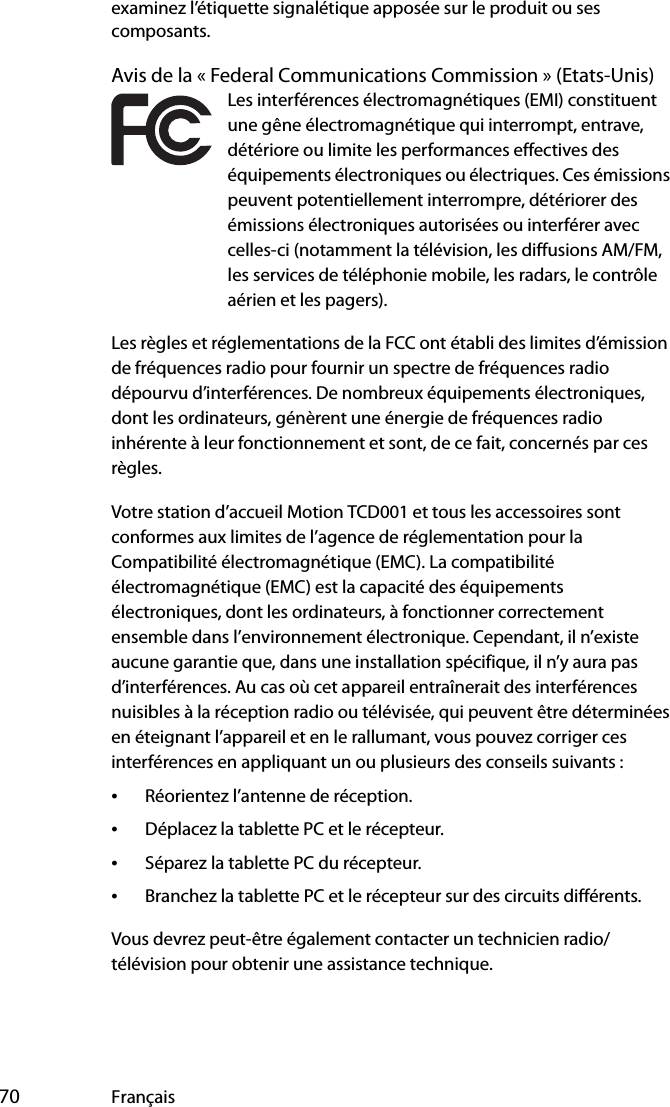  70 Françaisexaminez l’étiquette signalétique apposée sur le produit ou ses composants.Avis de la « Federal Communications Commission » (Etats-Unis)Les interférences électromagnétiques (EMI) constituent une gêne électromagnétique qui interrompt, entrave, détériore ou limite les performances effectives des équipements électroniques ou électriques. Ces émissions peuvent potentiellement interrompre, détériorer des émissions électroniques autorisées ou interférer avec celles-ci (notamment la télévision, les diffusions AM/FM, les services de téléphonie mobile, les radars, le contrôle aérien et les pagers).Les règles et réglementations de la FCC ont établi des limites d’émission de fréquences radio pour fournir un spectre de fréquences radio dépourvu d’interférences. De nombreux équipements électroniques, dont les ordinateurs, génèrent une énergie de fréquences radio inhérente à leur fonctionnement et sont, de ce fait, concernés par ces règles.Votre station d’accueil Motion TCD001 et tous les accessoires sont conformes aux limites de l’agence de réglementation pour la Compatibilité électromagnétique (EMC). La compatibilité électromagnétique (EMC) est la capacité des équipements électroniques, dont les ordinateurs, à fonctionner correctement ensemble dans l’environnement électronique. Cependant, il n’existe aucune garantie que, dans une installation spécifique, il n’y aura pas d’interférences. Au cas où cet appareil entraînerait des interférences nuisibles à la réception radio ou télévisée, qui peuvent être déterminées en éteignant l’appareil et en le rallumant, vous pouvez corriger ces interférences en appliquant un ou plusieurs des conseils suivants :•Réorientez l’antenne de réception.•Déplacez la tablette PC et le récepteur.•Séparez la tablette PC du récepteur.•Branchez la tablette PC et le récepteur sur des circuits différents.Vous devrez peut-être également contacter un technicien radio/télévision pour obtenir une assistance technique. 