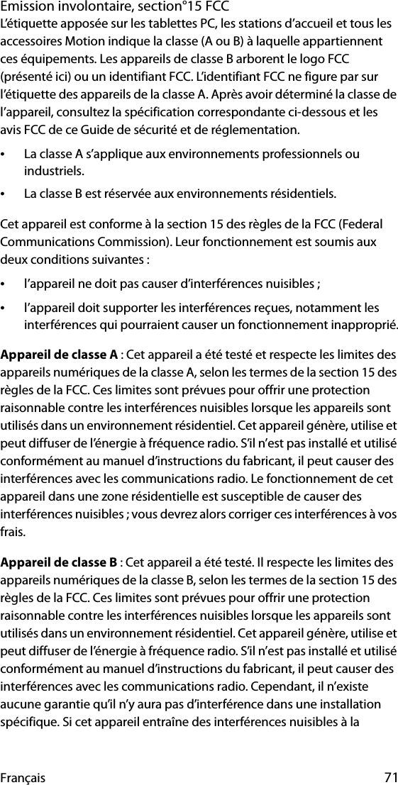 Français 71Emission involontaire, section°15 FCCL’étiquette apposée sur les tablettes PC, les stations d’accueil et tous les accessoires Motion indique la classe (A ou B) à laquelle appartiennent ces équipements. Les appareils de classe B arborent le logo FCC (présenté ici) ou un identifiant FCC. L’identifiant FCC ne figure par sur l’étiquette des appareils de la classe A. Après avoir déterminé la classe de l’appareil, consultez la spécification correspondante ci-dessous et les avis FCC de ce Guide de sécurité et de réglementation.•La classe A s’applique aux environnements professionnels ou industriels.•La classe B est réservée aux environnements résidentiels.Cet appareil est conforme à la section 15 des règles de la FCC (Federal Communications Commission). Leur fonctionnement est soumis aux deux conditions suivantes :•l’appareil ne doit pas causer d’interférences nuisibles ;•l’appareil doit supporter les interférences reçues, notamment les interférences qui pourraient causer un fonctionnement inapproprié.Appareil de classe A : Cet appareil a été testé et respecte les limites des appareils numériques de la classe A, selon les termes de la section 15 des règles de la FCC. Ces limites sont prévues pour offrir une protection raisonnable contre les interférences nuisibles lorsque les appareils sont utilisés dans un environnement résidentiel. Cet appareil génère, utilise et peut diffuser de l’énergie à fréquence radio. S’il n’est pas installé et utilisé conformément au manuel d’instructions du fabricant, il peut causer des interférences avec les communications radio. Le fonctionnement de cet appareil dans une zone résidentielle est susceptible de causer des interférences nuisibles ; vous devrez alors corriger ces interférences à vos frais.Appareil de classe B : Cet appareil a été testé. Il respecte les limites des appareils numériques de la classe B, selon les termes de la section 15 des règles de la FCC. Ces limites sont prévues pour offrir une protection raisonnable contre les interférences nuisibles lorsque les appareils sont utilisés dans un environnement résidentiel. Cet appareil génère, utilise et peut diffuser de l’énergie à fréquence radio. S’il n’est pas installé et utilisé conformément au manuel d’instructions du fabricant, il peut causer des interférences avec les communications radio. Cependant, il n’existe aucune garantie qu’il n’y aura pas d’interférence dans une installation spécifique. Si cet appareil entraîne des interférences nuisibles à la 