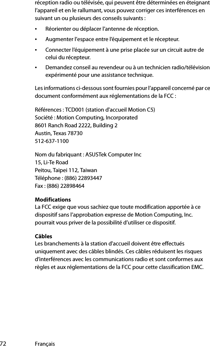  72 Françaisréception radio ou télévisée, qui peuvent être déterminées en éteignant l’appareil et en le rallumant, vous pouvez corriger ces interférences en suivant un ou plusieurs des conseils suivants :•Réorienter ou déplacer l’antenne de réception.•Augmenter l’espace entre l’équipement et le récepteur.•Connecter l’équipement à une prise placée sur un circuit autre de celui du récepteur.•Demandez conseil au revendeur ou à un technicien radio/télévision expérimenté pour une assistance technique.Les informations ci-dessous sont fournies pour l’appareil concerné par ce document conformément aux réglementations de la FCC :Références : TCD001 (station d&apos;accueil Motion C5)Société : Motion Computing, Incorporated8601 Ranch Road 2222, Building 2Austin, Texas 78730512-637-1100Nom du fabriquant : ASUSTek Computer Inc15, Li-Te RoadPeitou, Taipei 112, TaiwanTéléphone : (886) 22893447Fax : (886) 22898464ModificationsLa FCC exige que vous sachiez que toute modification apportée à ce dispositif sans l’approbation expresse de Motion Computing, Inc. pourrait vous priver de la possibilité d’utiliser ce dispositif.CâblesLes branchements à la station d&apos;accueil doivent être effectués uniquement avec des câbles blindés. Ces câbles réduisent les risques d’interférences avec les communications radio et sont conformes aux règles et aux réglementations de la FCC pour cette classification EMC.
