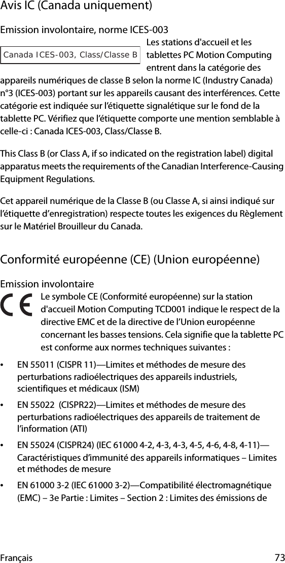 Français 73Avis IC (Canada uniquement)Emission involontaire, norme ICES-003Les stations d&apos;accueil et les tablettes PC Motion Computing entrent dans la catégorie des appareils numériques de classe B selon la norme IC (Industry Canada) n°3 (ICES-003) portant sur les appareils causant des interférences. Cette catégorie est indiquée sur l’étiquette signalétique sur le fond de la tablette PC. Vérifiez que l’étiquette comporte une mention semblable à celle-ci : Canada ICES-003, Class/Classe B.This Class B (or Class A, if so indicated on the registration label) digital apparatus meets the requirements of the Canadian Interference-Causing Equipment Regulations.Cet appareil numérique de la Classe B (ou Classe A, si ainsi indiqué sur l’étiquette d’enregistration) respecte toutes les exigences du Règlement sur le Matériel Brouilleur du Canada.Conformité européenne (CE) (Union européenne)Emission involontaire Le symbole CE (Conformité européenne) sur la station d&apos;accueil Motion Computing TCD001 indique le respect de la directive EMC et de la directive de l’Union européenne concernant les basses tensions. Cela signifie que la tablette PC est conforme aux normes techniques suivantes :•EN 55011 (CISPR 11)—Limites et méthodes de mesure des perturbations radioélectriques des appareils industriels, scientifiques et médicaux (ISM)•EN 55022  (CISPR22)—Limites et méthodes de mesure des perturbations radioélectriques des appareils de traitement de l’information (ATI)•EN 55024 (CISPR24) (IEC 61000 4-2, 4-3, 4-3, 4-5, 4-6, 4-8, 4-11)—Caractéristiques d’immunité des appareils informatiques – Limites et méthodes de mesure•EN 61000 3-2 (IEC 61000 3-2)—Compatibilité électromagnétique (EMC) – 3e Partie : Limites – Section 2 : Limites des émissions de Canada ICES-003, Class/Classe B