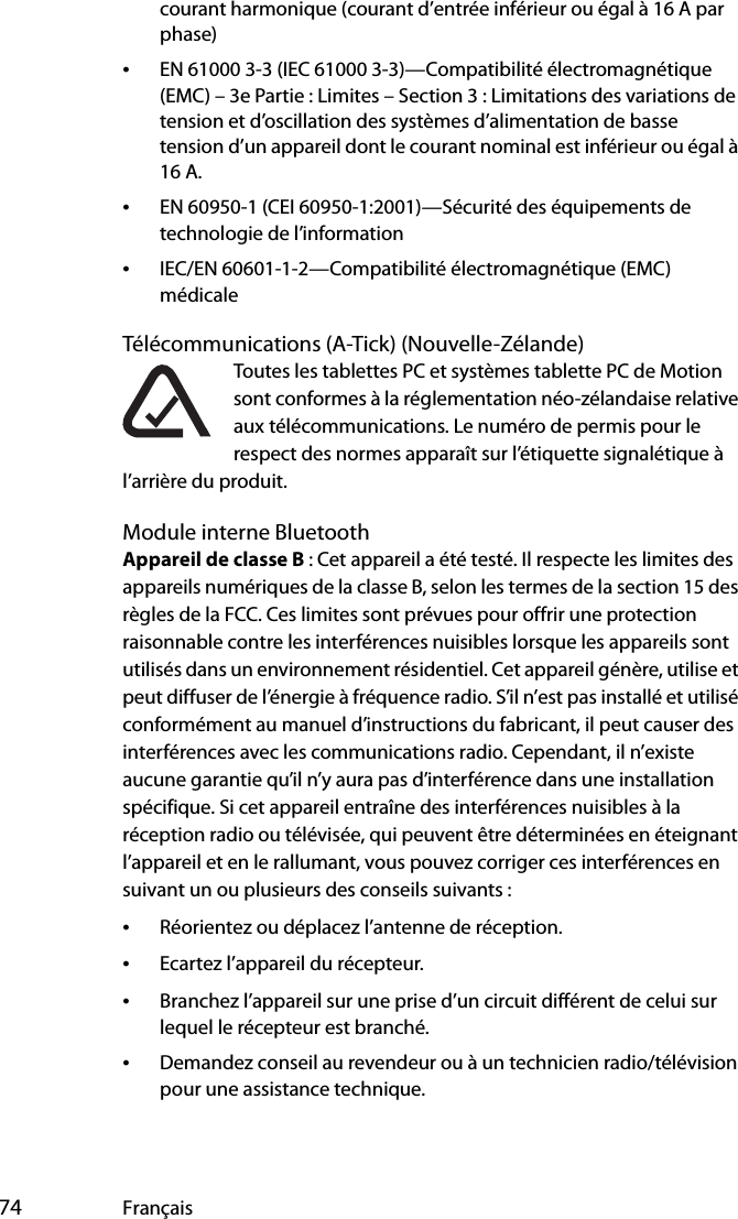  74 Françaiscourant harmonique (courant d’entrée inférieur ou égal à 16 A par phase)•EN 61000 3-3 (IEC 61000 3-3)—Compatibilité électromagnétique (EMC) – 3e Partie : Limites – Section 3 : Limitations des variations de tension et d’oscillation des systèmes d’alimentation de basse tension d’un appareil dont le courant nominal est inférieur ou égal à 16 A.•EN 60950-1 (CEI 60950-1:2001)—Sécurité des équipements de technologie de l’information•IEC/EN 60601-1-2—Compatibilité électromagnétique (EMC) médicaleTélécommunications (A-Tick) (Nouvelle-Zélande)Toutes les tablettes PC et systèmes tablette PC de Motion sont conformes à la réglementation néo-zélandaise relative aux télécommunications. Le numéro de permis pour le respect des normes apparaît sur l’étiquette signalétique à l’arrière du produit.Module interne BluetoothAppareil de classe B : Cet appareil a été testé. Il respecte les limites des appareils numériques de la classe B, selon les termes de la section 15 des règles de la FCC. Ces limites sont prévues pour offrir une protection raisonnable contre les interférences nuisibles lorsque les appareils sont utilisés dans un environnement résidentiel. Cet appareil génère, utilise et peut diffuser de l’énergie à fréquence radio. S’il n’est pas installé et utilisé conformément au manuel d’instructions du fabricant, il peut causer des interférences avec les communications radio. Cependant, il n’existe aucune garantie qu’il n’y aura pas d’interférence dans une installation spécifique. Si cet appareil entraîne des interférences nuisibles à la réception radio ou télévisée, qui peuvent être déterminées en éteignant l’appareil et en le rallumant, vous pouvez corriger ces interférences en suivant un ou plusieurs des conseils suivants :•Réorientez ou déplacez l’antenne de réception.•Ecartez l’appareil du récepteur.•Branchez l’appareil sur une prise d’un circuit différent de celui sur lequel le récepteur est branché.•Demandez conseil au revendeur ou à un technicien radio/télévision pour une assistance technique.