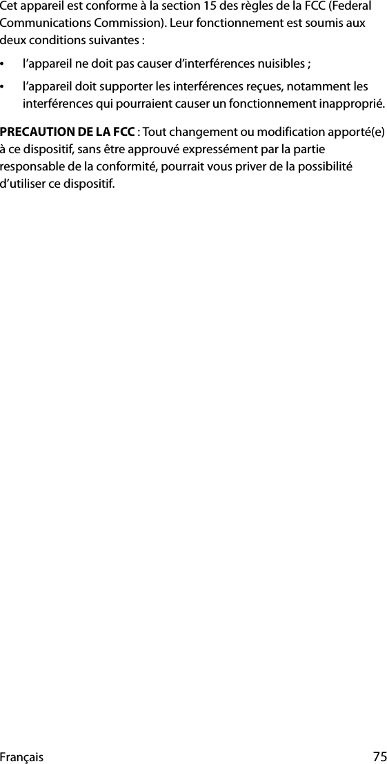 Français 75Cet appareil est conforme à la section 15 des règles de la FCC (Federal Communications Commission). Leur fonctionnement est soumis aux deux conditions suivantes :•l’appareil ne doit pas causer d’interférences nuisibles ;•l’appareil doit supporter les interférences reçues, notamment les interférences qui pourraient causer un fonctionnement inapproprié. PRECAUTION DE LA FCC : Tout changement ou modification apporté(e) à ce dispositif, sans être approuvé expressément par la partie responsable de la conformité, pourrait vous priver de la possibilité d’utiliser ce dispositif.