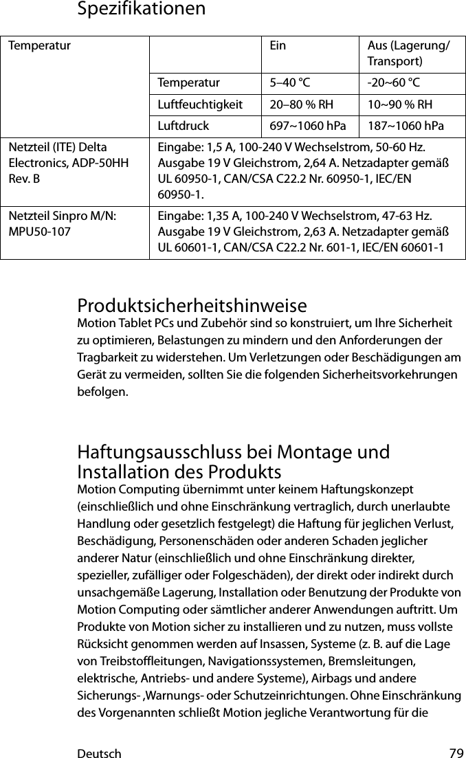 Deutsch 79SpezifikationenProduktsicherheitshinweiseMotion Tablet PCs und Zubehör sind so konstruiert, um Ihre Sicherheit zu optimieren, Belastungen zu mindern und den Anforderungen der Tragbarkeit zu widerstehen. Um Verletzungen oder Beschädigungen am Gerät zu vermeiden, sollten Sie die folgenden Sicherheitsvorkehrungen befolgen.Haftungsausschluss bei Montage und Installation des ProduktsMotion Computing übernimmt unter keinem Haftungskonzept (einschließlich und ohne Einschränkung vertraglich, durch unerlaubte Handlung oder gesetzlich festgelegt) die Haftung für jeglichen Verlust, Beschädigung, Personenschäden oder anderen Schaden jeglicher anderer Natur (einschließlich und ohne Einschränkung direkter, spezieller, zufälliger oder Folgeschäden), der direkt oder indirekt durch unsachgemäße Lagerung, Installation oder Benutzung der Produkte von Motion Computing oder sämtlicher anderer Anwendungen auftritt. Um Produkte von Motion sicher zu installieren und zu nutzen, muss vollste Rücksicht genommen werden auf Insassen, Systeme (z. B. auf die Lage von Treibstoffleitungen, Navigationssystemen, Bremsleitungen, elektrische, Antriebs- und andere Systeme), Airbags und andere Sicherungs- ,Warnungs- oder Schutzeinrichtungen. Ohne Einschränkung des Vorgenannten schließt Motion jegliche Verantwortung für die Temperatur Ein Aus (Lagerung/Transport)Temperatur 5–40 °C -20~60 °CLuftfeuchtigkeit 20–80 % RH 10~90 % RHLuftdruck 697~1060 hPa 187~1060 hPaNetzteil (ITE) Delta Electronics, ADP-50HH Rev. BEingabe: 1,5 A, 100-240 V Wechselstrom, 50-60 Hz. Ausgabe 19 V Gleichstrom, 2,64 A. Netzadapter gemäß UL 60950-1, CAN/CSA C22.2 Nr. 60950-1, IEC/EN 60950-1.Netzteil Sinpro M/N: MPU50-107Eingabe: 1,35 A, 100-240 V Wechselstrom, 47-63 Hz. Ausgabe 19 V Gleichstrom, 2,63 A. Netzadapter gemäß UL 60601-1, CAN/CSA C22.2 Nr. 601-1, IEC/EN 60601-1