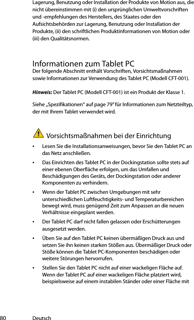  80 DeutschLagerung, Benutzung oder Installation der Produkte von Motion aus, die nicht übereinstimmen mit (i) den ursprünglichen Umweltvorschriften und -empfehlungen des Herstellers, des Staates oder den Aufsichtsbehörden zur Lagerung, Benutzung oder Installation der Produkte, (ii) den schriftlichen Produktinformationen von Motion oder (iii) den Qualitätsnormen.Informationen zum Tablet PCDer folgende Abschnitt enthält Vorschriften, Vorsichtsmaßnahmen sowie Informationen zur Verwendung des Tablet PC (Modell CFT-001).Hinweis: Der Tablet PC (Modell CFT-001) ist ein Produkt der Klasse 1.Siehe „Spezifikationen“ auf page 79”für Informationen zum Netzteiltyp, der mit Ihrem Tablet verwendet wird.Vorsichtsmaßnahmen bei der Einrichtung•Lesen Sie die Installationsanweisungen, bevor Sie den Tablet PC an das Netz anschließen.•Das Einrichten des Tablet PC in der Dockingstation sollte stets auf einer ebenen Oberfläche erfolgen, um das Umfallen und Beschädigungen des Geräts, der Dockingstation oder anderer Komponenten zu verhindern.•Wenn der Tablet PC zwischen Umgebungen mit sehr unterschiedlichen Luftfeuchtigkeits- und Temperaturbereichen bewegt wird, muss genügend Zeit zum Anpassen an die neuen Verhältnisse eingeplant werden.•Der Tablet PC darf nicht fallen gelassen oder Erschütterungen ausgesetzt werden.•Üben Sie auf den Tablet PC keinen übermäßigen Druck aus und setzen Sie ihn keinen starken Stößen aus. Übermäßiger Druck oder Stöße können die Tablet PC-Komponenten beschädigen oder weitere Störungen hervorrufen.•Stellen Sie den Tablet PC nicht auf einer wackeligen Fläche auf. Wenn der Tablet PC auf einer wackeligen Fläche platziert wird, beispielsweise auf einem instabilen Ständer oder einer Fläche mit 