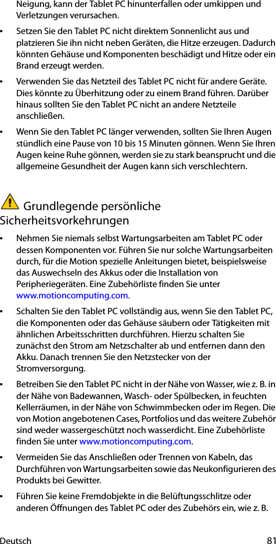 Deutsch 81Neigung, kann der Tablet PC hinunterfallen oder umkippen und Verletzungen verursachen.•Setzen Sie den Tablet PC nicht direktem Sonnenlicht aus und platzieren Sie ihn nicht neben Geräten, die Hitze erzeugen. Dadurch könnten Gehäuse und Komponenten beschädigt und Hitze oder ein Brand erzeugt werden.•Verwenden Sie das Netzteil des Tablet PC nicht für andere Geräte. Dies könnte zu Überhitzung oder zu einem Brand führen. Darüber hinaus sollten Sie den Tablet PC nicht an andere Netzteile anschließen.•Wenn Sie den Tablet PC länger verwenden, sollten Sie Ihren Augen stündlich eine Pause von 10 bis 15 Minuten gönnen. Wenn Sie Ihren Augen keine Ruhe gönnen, werden sie zu stark beansprucht und die allgemeine Gesundheit der Augen kann sich verschlechtern.Grundlegende persönliche Sicherheitsvorkehrungen•Nehmen Sie niemals selbst Wartungsarbeiten am Tablet PC oder dessen Komponenten vor. Führen Sie nur solche Wartungsarbeiten durch, für die Motion spezielle Anleitungen bietet, beispielsweise das Auswechseln des Akkus oder die Installation von Peripheriegeräten. Eine Zubehörliste finden Sie unter www.motioncomputing.com.•Schalten Sie den Tablet PC vollständig aus, wenn Sie den Tablet PC, die Komponenten oder das Gehäuse säubern oder Tätigkeiten mit ähnlichen Arbeitsschritten durchführen. Hierzu schalten Sie zunächst den Strom am Netzschalter ab und entfernen dann den Akku. Danach trennen Sie den Netzstecker von der Stromversorgung.•Betreiben Sie den Tablet PC nicht in der Nähe von Wasser, wie z. B. in der Nähe von Badewannen, Wasch- oder Spülbecken, in feuchten Kellerräumen, in der Nähe von Schwimmbecken oder im Regen. Die von Motion angebotenen Cases, Portfolios und das weitere Zubehör sind weder wassergeschützt noch wasserdicht. Eine Zubehörliste finden Sie unter www.motioncomputing.com.•Vermeiden Sie das Anschließen oder Trennen von Kabeln, das Durchführen von Wartungsarbeiten sowie das Neukonfigurieren des Produkts bei Gewitter.•Führen Sie keine Fremdobjekte in die Belüftungsschlitze oder anderen Öffnungen des Tablet PC oder des Zubehörs ein, wie z. B. 