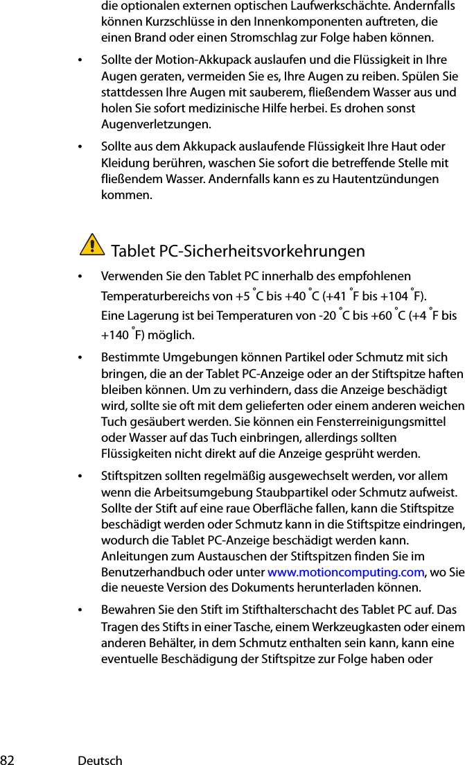  82 Deutschdie optionalen externen optischen Laufwerkschächte. Andernfalls können Kurzschlüsse in den Innenkomponenten auftreten, die einen Brand oder einen Stromschlag zur Folge haben können.•Sollte der Motion-Akkupack auslaufen und die Flüssigkeit in Ihre Augen geraten, vermeiden Sie es, Ihre Augen zu reiben. Spülen Sie stattdessen Ihre Augen mit sauberem, fließendem Wasser aus und holen Sie sofort medizinische Hilfe herbei. Es drohen sonst Augenverletzungen.•Sollte aus dem Akkupack auslaufende Flüssigkeit Ihre Haut oder Kleidung berühren, waschen Sie sofort die betreffende Stelle mit fließendem Wasser. Andernfalls kann es zu Hautentzündungen kommen.Tablet PC-Sicherheitsvorkehrungen•Verwenden Sie den Tablet PC innerhalb des empfohlenen Temperaturbereichs von +5 °C bis +40 °C (+41 °F bis +104 °F). Eine Lagerung ist bei Temperaturen von -20 °C bis +60 °C (+4 °F bis +140 °F) möglich.•Bestimmte Umgebungen können Partikel oder Schmutz mit sich bringen, die an der Tablet PC-Anzeige oder an der Stiftspitze haften bleiben können. Um zu verhindern, dass die Anzeige beschädigt wird, sollte sie oft mit dem gelieferten oder einem anderen weichen Tuch gesäubert werden. Sie können ein Fensterreinigungsmittel oder Wasser auf das Tuch einbringen, allerdings sollten Flüssigkeiten nicht direkt auf die Anzeige gesprüht werden.•Stiftspitzen sollten regelmäßig ausgewechselt werden, vor allem wenn die Arbeitsumgebung Staubpartikel oder Schmutz aufweist. Sollte der Stift auf eine raue Oberfläche fallen, kann die Stiftspitze beschädigt werden oder Schmutz kann in die Stiftspitze eindringen, wodurch die Tablet PC-Anzeige beschädigt werden kann. Anleitungen zum Austauschen der Stiftspitzen finden Sie im Benutzerhandbuch oder unter www.motioncomputing.com, wo Sie die neueste Version des Dokuments herunterladen können.•Bewahren Sie den Stift im Stifthalterschacht des Tablet PC auf. Das Tragen des Stifts in einer Tasche, einem Werkzeugkasten oder einem anderen Behälter, in dem Schmutz enthalten sein kann, kann eine eventuelle Beschädigung der Stiftspitze zur Folge haben oder 