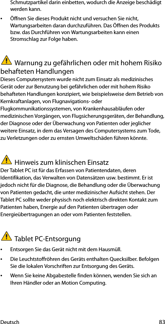 Deutsch 83Schmutzpartikel darin einbetten, wodurch die Anzeige beschädigt werden kann.•Öffnen Sie dieses Produkt nicht und versuchen Sie nicht, Wartungsarbeiten daran durchzuführen. Das Öffnen des Produkts bzw. das Durchführen von Wartungsarbeiten kann einen Stromschlag zur Folge haben.Warnung zu gefährlichen oder mit hohem Risiko behafteten HandlungenDieses Computersystem wurde nicht zum Einsatz als medizinisches Gerät oder zur Benutzung bei gefährlichen oder mit hohem Risiko behafteten Handlungen konzipiert, wie beispielsweise dem Betrieb von Kernkraftanlagen, von Flugnavigations- oder Flugkommunikationssystemen, von Krankenhausabläufen oder medizinischen Vorgängen, von Flugsicherungsgeräten, der Behandlung, der Diagnose oder der Überwachung von Patienten oder jeglicher weitere Einsatz, in dem das Versagen des Computersystems zum Tode, zu Verletzungen oder zu ernsten Umweltschäden führen könnte.Hinweis zum klinischen EinsatzDer Tablet PC ist für das Erfassen von Patientendaten, deren Identifikation, das Verwalten von Datensätzen usw. bestimmt. Er ist jedoch nicht für die Diagnose, die Behandlung oder die Überwachung von Patienten gedacht, die unter medizinischer Aufsicht stehen. Der Tablet PC sollte weder physisch noch elektrisch direkten Kontakt zum Patienten haben, Energie auf den Patienten übertragen oder Energieübertragungen an oder vom Patienten feststellen.Tablet PC-Entsorgung•Entsorgen Sie das Gerät nicht mit dem Hausmüll.•Die Leuchtstoffröhren des Geräts enthalten Quecksilber. Befolgen Sie die lokalen Vorschriften zur Entsorgung des Geräts.•Wenn Sie keine Abgabestelle finden können, wenden Sie sich an Ihren Händler oder an Motion Computing.