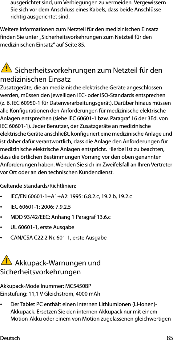 Deutsch 85ausgerichtet sind, um Verbiegungen zu vermeiden. Vergewissern Sie sich vor dem Anschluss eines Kabels, dass beide Anschlüsse richtig ausgerichtet sind.Weitere Informationen zum Netzteil für den medizinischen Einsatz finden Sie unter „Sicherheitsvorkehrungen zum Netzteil für den medizinischen Einsatz“ auf Seite 85.Sicherheitsvorkehrungen zum Netzteil für den medizinischen EinsatzZusatzgeräte, die an medizinische elektrische Geräte angeschlossen werden, müssen den jeweiligen IEC- oder ISO-Standards entsprechen (z. B. IEC 60950-1 für Datenverarbeitungsgerät). Darüber hinaus müssen alle Konfigurationen den Anforderungen für medizinische elektrische Anlagen entsprechen (siehe IEC 60601-1 bzw. Paragraf 16 der 3Ed. von IEC 60601-1). Jeder Benutzer, der Zusatzgeräte an medizinische elektrische Geräte anschließt, konfiguriert eine medizinische Anlage und ist daher dafür verantwortlich, dass die Anlage den Anforderungen für medizinische elektrische Anlagen entspricht. Hierbei ist zu beachten, dass die örtlichen Bestimmungen Vorrang vor den oben genannten Anforderungen haben. Wenden Sie sich im Zweifelsfall an Ihren Vertreter vor Ort oder an den technischen Kundendienst.Geltende Standards/Richtlinien:•IEC/EN 60601-1+A1+A2: 1995: 6.8.2.c, 19.2.b, 19.2.c•IEC 60601-1: 2006: 7.9.2.5•MDD 93/42/EEC: Anhang 1 Paragraf 13.6.c•UL 60601-1, erste Ausgabe•CAN/CSA C22.2 Nr. 601-1, erste AusgabeAkkupack-Warnungen und SicherheitsvorkehrungenAkkupack-Modellnummer: MC5450BPEinstufung: 11,1 V Gleichstrom, 4000 mAh•Der Tablet PC enthält einen internen Lithiumionen (Li-Ionen)-Akkupack. Ersetzen Sie den internen Akkupack nur mit einem Motion-Akku oder einem von Motion zugelassenen gleichwertigen 