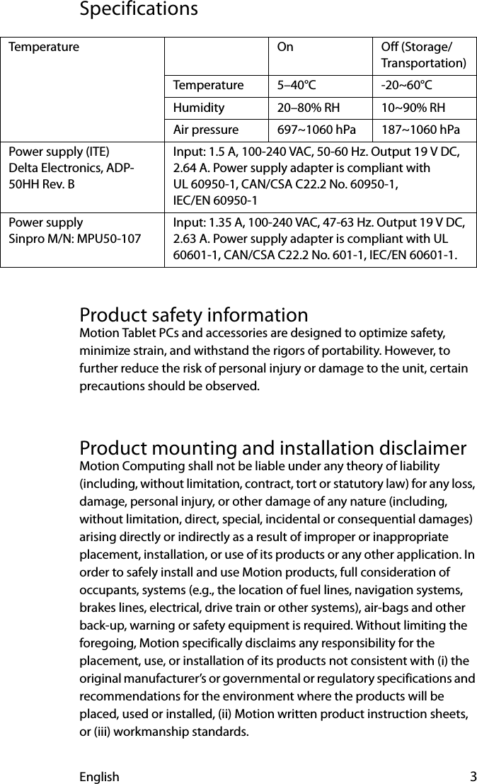 English 3SpecificationsProduct safety informationMotion Tablet PCs and accessories are designed to optimize safety, minimize strain, and withstand the rigors of portability. However, to further reduce the risk of personal injury or damage to the unit, certain precautions should be observed.Product mounting and installation disclaimerMotion Computing shall not be liable under any theory of liability (including, without limitation, contract, tort or statutory law) for any loss, damage, personal injury, or other damage of any nature (including, without limitation, direct, special, incidental or consequential damages) arising directly or indirectly as a result of improper or inappropriate placement, installation, or use of its products or any other application. In order to safely install and use Motion products, full consideration of occupants, systems (e.g., the location of fuel lines, navigation systems, brakes lines, electrical, drive train or other systems), air-bags and other back-up, warning or safety equipment is required. Without limiting the foregoing, Motion specifically disclaims any responsibility for the placement, use, or installation of its products not consistent with (i) the original manufacturer’s or governmental or regulatory specifications and recommendations for the environment where the products will be placed, used or installed, (ii) Motion written product instruction sheets, or (iii) workmanship standards.Temperature On Off (Storage/Transportation)Temperature 5–40°C -20~60°CHumidity 20–80% RH 10~90% RHAir pressure 697~1060 hPa 187~1060 hPaPower supply (ITE) Delta Electronics, ADP-50HH Rev. BInput: 1.5 A, 100-240 VAC, 50-60 Hz. Output 19 V DC, 2.64 A. Power supply adapter is compliant with UL 60950-1, CAN/CSA C22.2 No. 60950-1, IEC/EN 60950-1 Power supplySinpro M/N: MPU50-107Input: 1.35 A, 100-240 VAC, 47-63 Hz. Output 19 V DC, 2.63 A. Power supply adapter is compliant with UL 60601-1, CAN/CSA C22.2 No. 601-1, IEC/EN 60601-1.